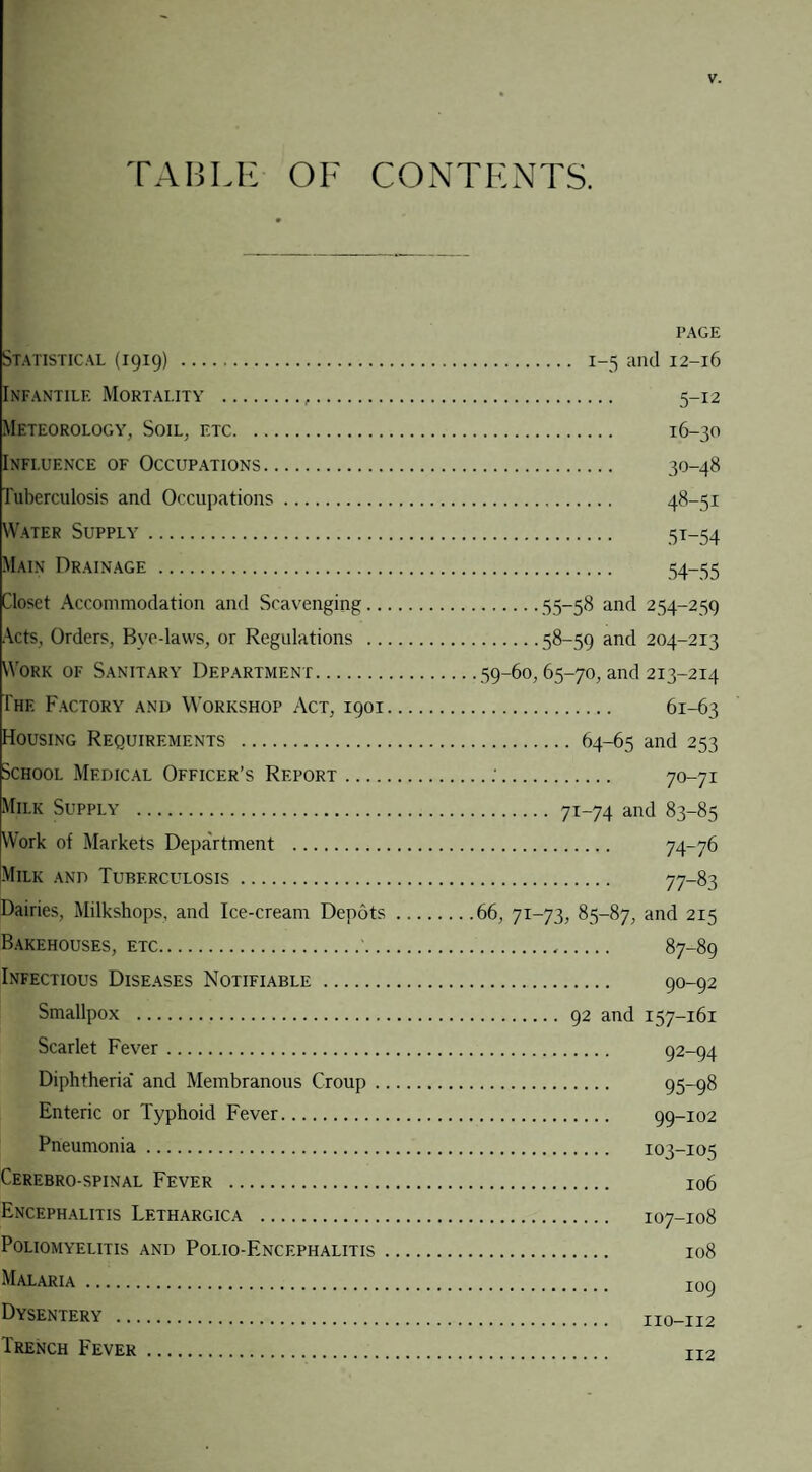 TABLE OF CONTENTS. Statistical (1919) . Infantile Mortality .,. Meteorology, Soil, etc. Influence of Occupations. Tuberculosis and Occupations. Water Supply. Main Drainage . Closet Accommodation and Scavenging.. Acts, Orders, Bye-laws, or Regulations .. Work of Sanitary Department. The Factory and Workshop Act, 1901 Housing Requirements . School Medical Officer’s Report_ Milk Supply . Work of Markets Department . Milk and Tuberculosis. Dairies, Milkshops, and Ice-cream Depots Bakehouses, etc. Infectious Diseases Notifiable. Smallpox . Scarlet Fever. Diphtheria' and Membranous Croup . . Enteric or Typhoid Fever. Pneumonia. Cerebro-spinal Fever . Encephalitis Lf.thargica . Poliomyelitis and Polio-Encephalitis . Malaria. Dysentery . Trench Fever . PAGE . 1-5 and 12-16 . 5-12 . 16-30 . 30-48 . 48-51 . 5T-54 . 54-55 .55-58 and 254-259 .58-59 and 204-213 . 59-60, 65-70, and 213-214 . 61-63 . 64-65 and 253 • . 70-71 . 7T-74 and 83-85 . 74-76 . 77-83 66, 7i-73, 85-87, and 215 ... 87-89 . 90-92 . 92 and 157-161 . 92-94 . 95-98 . 99-102 . 103-105 . 106 . 107-108 . 108 . 109 . 110-112 . 112