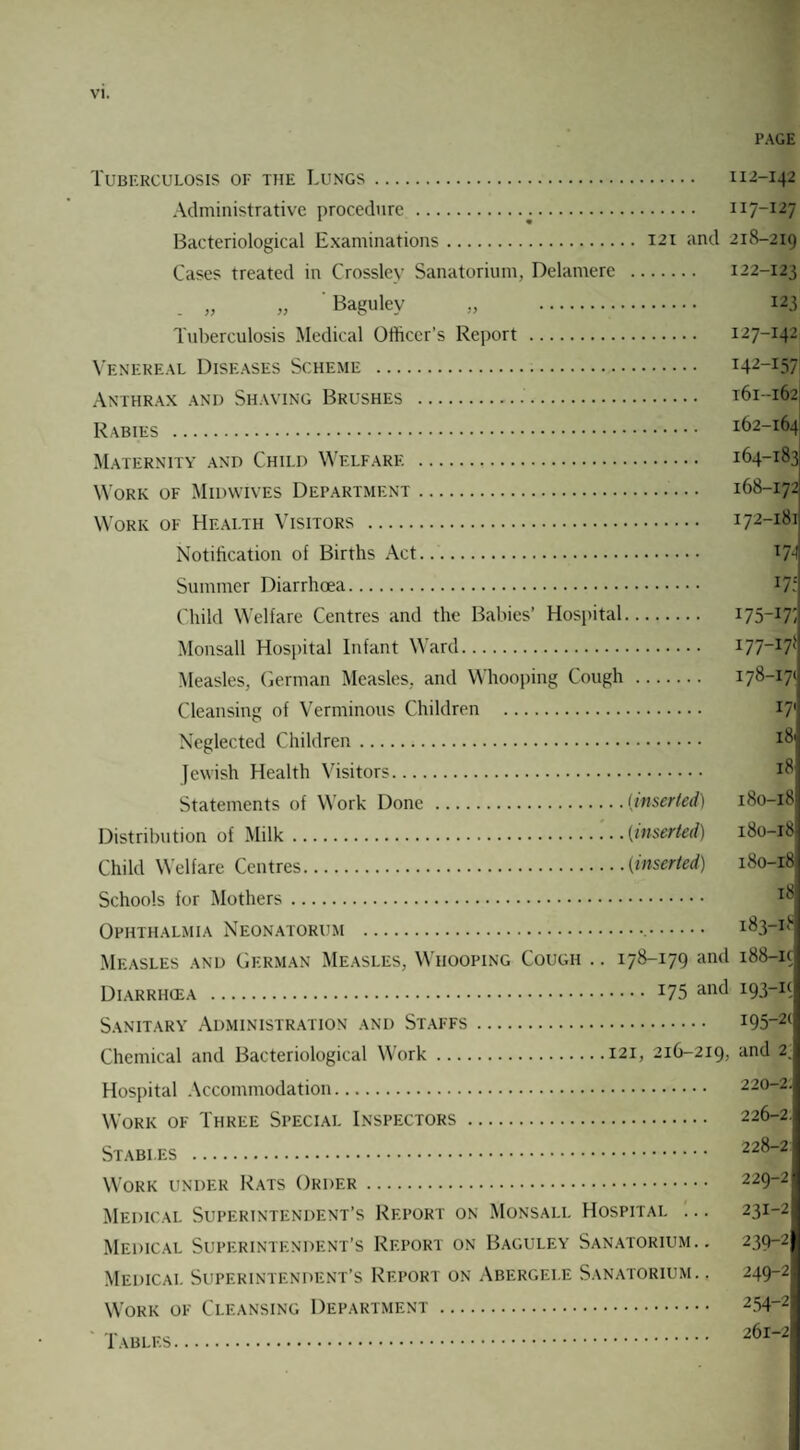 PAGE Tuberculosis of the Lungs. 112-142 Administrative procedure . 117-127 Bacteriological Examinations. 121 and 218-219 Cases treated in Crossley Sanatorium, Delamere . 122-123 „ „ Bagulev „ . 123 Tuberculosis Medical Officer’s Report . 127-142 Venereal Diseases Scheme . T42-i57 Anthrax and Shaving Brushes . 161-162; Rabies . 162-164 Maternity and Child Welfare . 164-183 Work of Midvvives Department. 168-172 Work of Health Visitors . 172-181 Notification of Births Act. T74 Summer Diarrhoea. lT: Child Welfare Centres and the Babies’ Hospital. I75_I7i Monsall Hospital Infant Ward. I77-I71' Measles, German Measles, and Whooping Cough . 178-171 Cleansing of Verminous Children . I7‘ Neglected Children. I^i Jewish Health Visitors. *8 Statements of Work Done .(inserted) 180-18 Distribution of Milk.(inserted) 180-18 Child Welfare Centres.(inserted) 180-18 Schools for Mothers. Ophthalmia Neonatorum . 183-18 Measles and German Measles, Whooping Cough .. 178-179 and 188-ic Diarriicea . I75 an<* Sanitary Administration and Staffs. I95_2C Chemical and Bacteriological Work.121, 216-219, and 2. Hospital Accommodation. 220-2. Work of Three Special Inspectors. 226-2. Stables . 228-2 Work under Rats Order. 229-2 Medical Superintendent’s Report on Monsali. Hospital ... 231-2 Medical Superintendent’s Report on Baguley Sanatorium.. 239-2 Medical Superintendent’s Report on Abergele Sanatorium.. 249-2' Work of Cleansing Department. 254-2