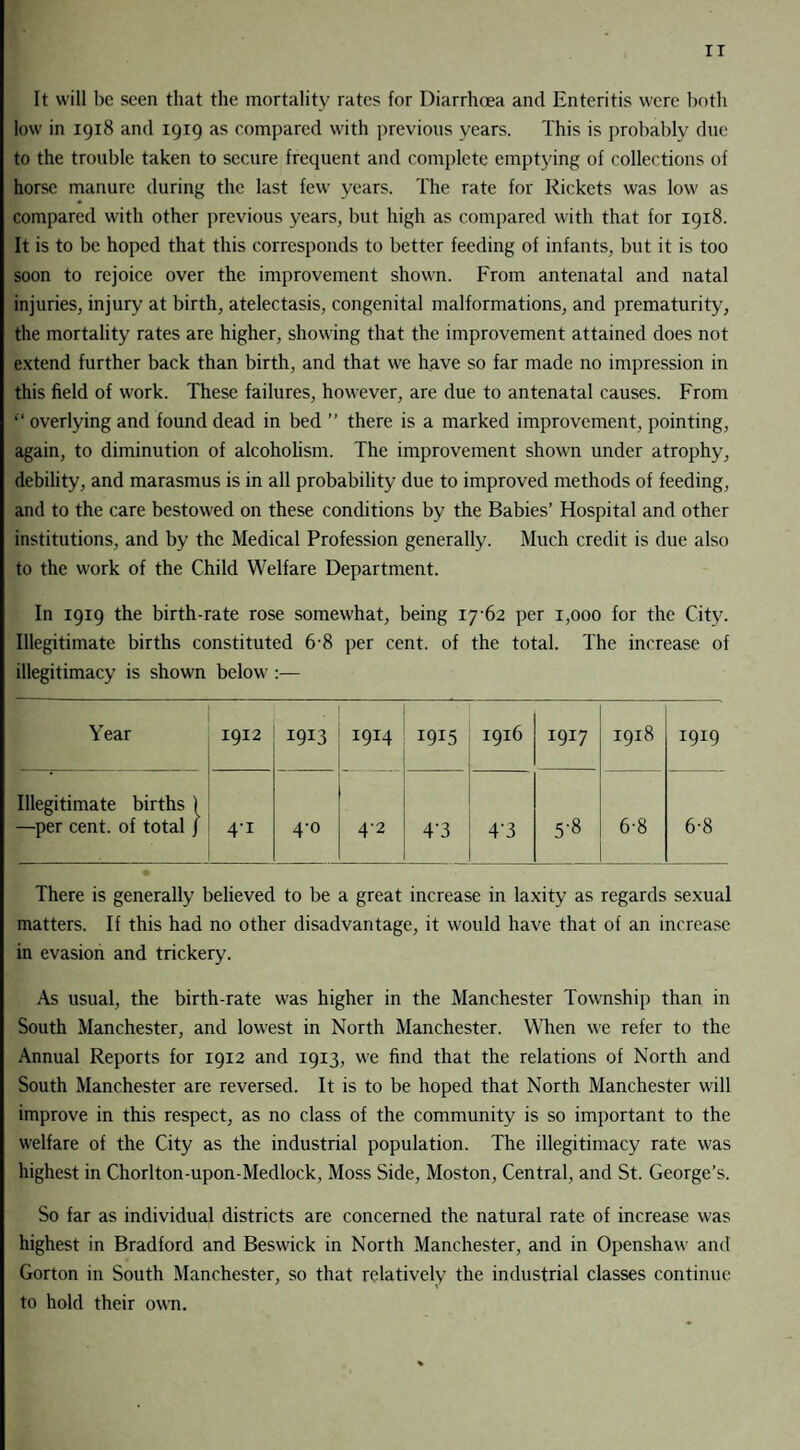 IT It will be seen that the mortality rates for Diarrhoea and Enteritis were both low in 1918 and 1919 as compared with previous years. This is probably due to the trouble taken to secure frequent and complete emptying of collections of horse manure during the last few years. The rate for Rickets was low as compared with other previous years, but high as compared with that for 1918. It is to be hoped that this corresponds to better feeding of infants, but it is too soon to rejoice over the improvement shown. From antenatal and natal injuries, injury at birth, atelectasis, congenital malformations, and prematurity, the mortality rates are higher, showing that the improvement attained does not extend further back than birth, and that we have so far made no impression in this field of work. These failures, however, are due to antenatal causes. From “ overlying and found dead in bed ” there is a marked improvement, pointing, again, to diminution of alcoholism. The improvement shown under atrophy, debility, and marasmus is in all probability due to improved methods of feeding, and to the care bestowed on these conditions by the Babies’ Hospital and other institutions, and by the Medical Profession generally. Much credit is due also to the work of the Child Welfare Department. In 1919 the birth-rate rose somewhat, being 17 62 per 1,000 for the City. Illegitimate births constituted 6-8 per cent, of the total. The increase of illegitimacy is shown below :— Year 1912 . I9I3 1914 1915 1916 1917 H CO H 00 _ 1919 Illegitimate births | —per cent, of total / 4i 4-0 4-2 4'3 4‘3 5-8 6-8 6-8 There is generally believed to be a great increase in laxity as regards sexual matters. If this had no other disadvantage, it would have that of an increase in evasion and trickery. As usual, the birth-rate was higher in the Manchester Township than in South Manchester, and lowest in North Manchester. When we refer to the Annual Reports for 1912 and 1913, we find that the relations of North and South Manchester are reversed. It is to be hoped that North Manchester will improve in this respect, as no class of the community is so important to the welfare of the City as the industrial population. The illegitimacy rate was highest in Chorlton-upon-Medlock, Moss Side, Moston, Central, and St. George’s. So far as individual districts are concerned the natural rate of increase was highest in Bradford and Beswick in North Manchester, and in Openshaw and Gorton in South Manchester, so that relatively the industrial classes continue to hold their own.
