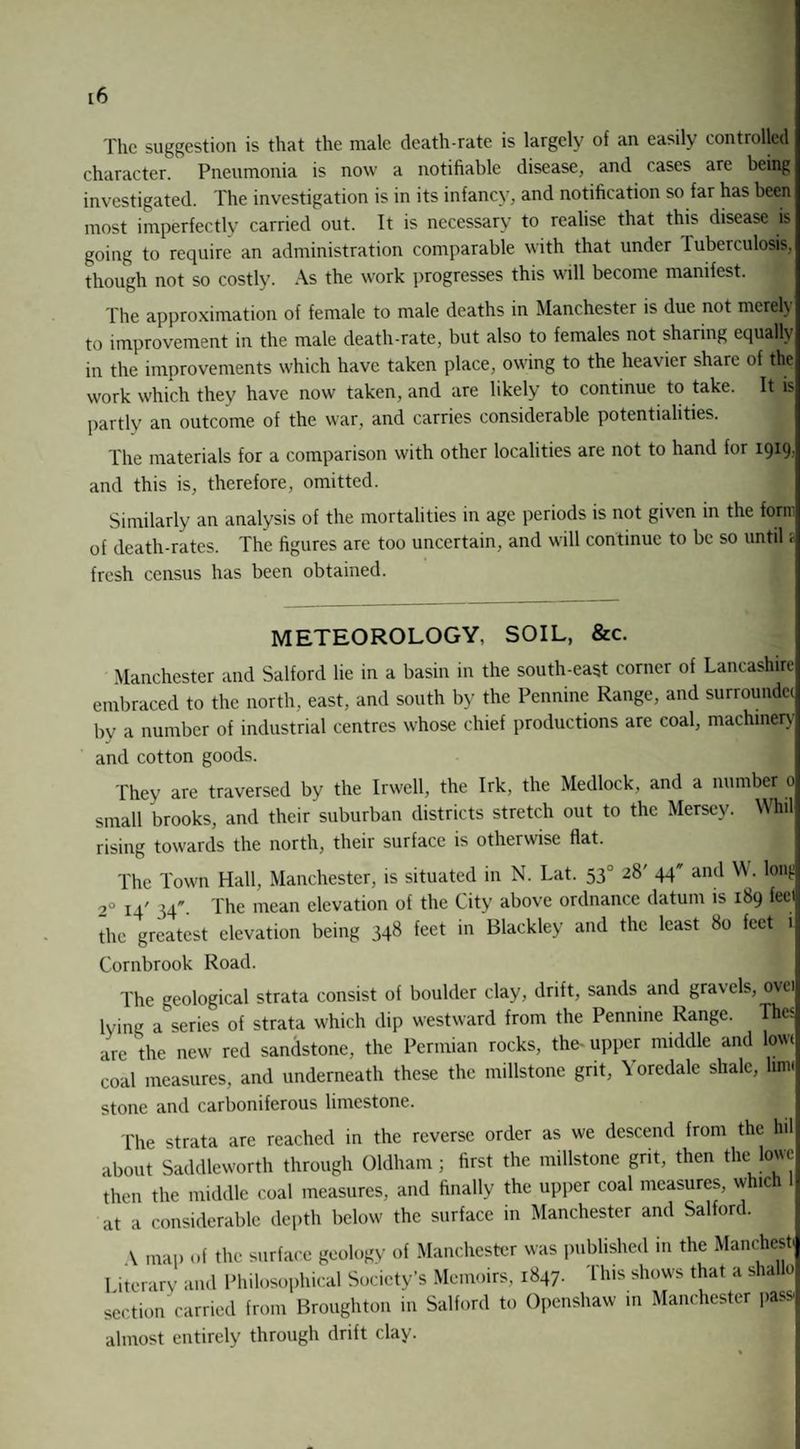 The suggestion is that the male death-rate is largely of an easily controlled character. Pneumonia is now a notifiable disease, and cases are being investigated. The investigation is in its infancy, and notification so far has been most imperfectly carried out. It is necessary to realise that this disease is going to require an administration comparable with that under I uberculosis, though not so costly. As the work progresses this will become manifest. The approximation of female to male deaths in Manchester is due not merely to improvement in the male death-rate, but also to females not sharing equally in the improvements which have taken place, owing to the heavier share of this work which they have now taken, and are likely to continue to take. It is partly an outcome of the war, and carries considerable potentialities. The materials for a comparison with other localities are not to hand for 1919. and this is, therefore, omitted. Similarly an analysis of the mortalities in age periods is not given in the form of death-rates. The figures are too uncertain, and will continue to be so until a fresh census has been obtained. METEOROLOGY. SOIL, &c. Manchester and Salford lie in a basin in the south-east corner of Lancashire embraced to the north, east, and south by the Pennine Range, and surroundcc by a number of industrial centres whose chief productions are coal, machinery and cotton goods. They are traversed by the Irwcll, the Irk, the Medlock, and a number 0 small brooks, and their suburban districts stretch out to the Mersey. Wfcl rising towards the north, their surface is otherwise flat. The Town Hall, Manchester, is situated in N. Lat. 53' 28' 44 and W. long 2° 14' ]-[■ The mean elevation of the City above ordnance datum is 189 feel the greatest elevation being 348 feet in Blackley and the least 80 feet i Cornbrook Road. The geological strata consist of boulder clay, drift, sands and gravels, ovei lying a series of strata which dip westward from the Pennine Range. Th« are the new red sandstone, the Permian rocks, the-upper middle and low coal measures, and underneath these the millstone grit, Yoredale shale, linn stone and carboniferous limestone. The strata are reached in the reverse order as we descend from the hil about Saddleworth through Oldham ; first the millstone grit, then the lowe then the middle coal measures, and finally the upper coal measures, which 1 at a considerable depth below the surface in Manchester and Salford. A map of the surface geology of Manchester was published in the Manchest 1 iterary and Philosophical Society’s Memoirs, 1847. This shows that a shal 0 section carried from Broughton in Salford to Openshaw in Manchester pass, almost entirely through drift clay.