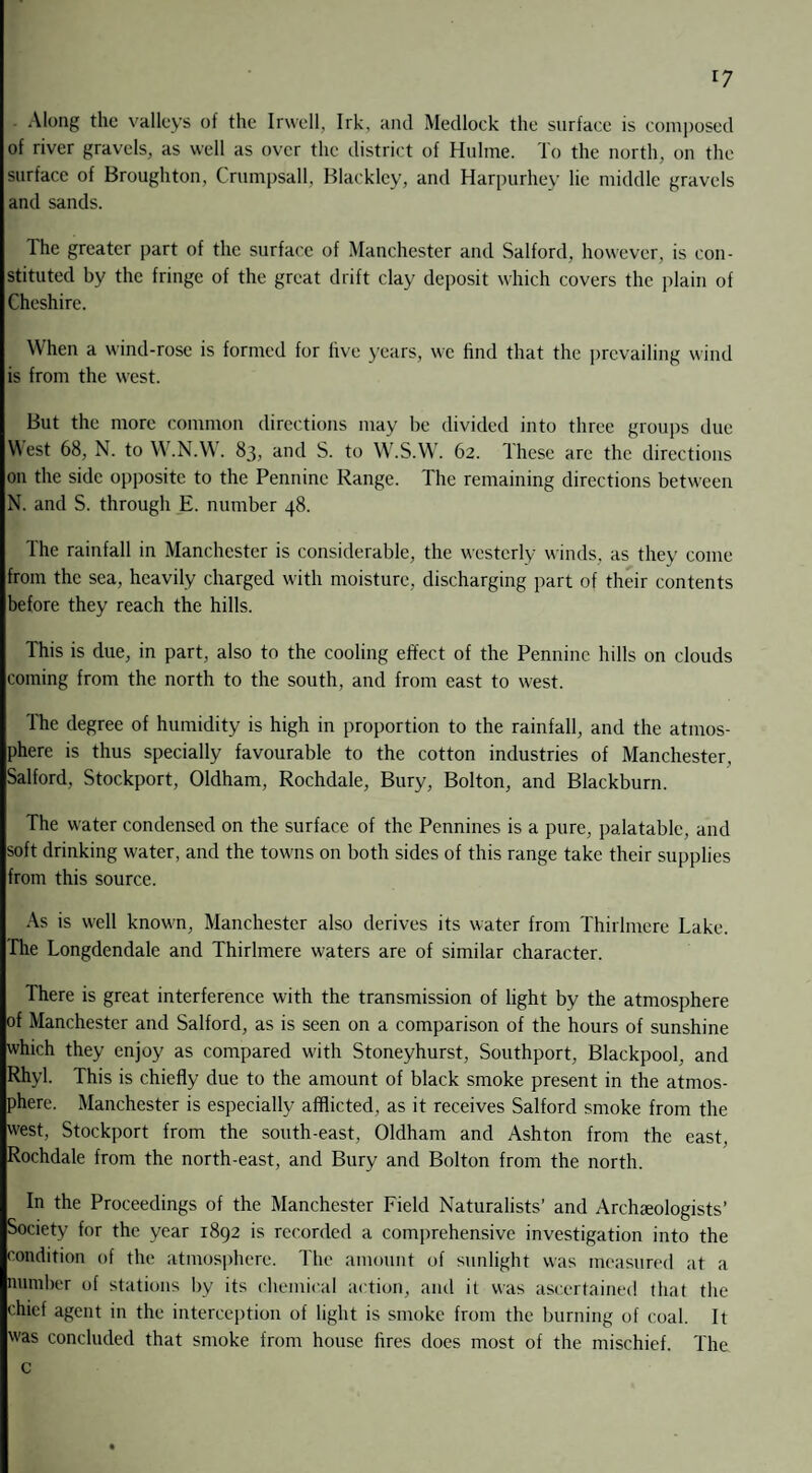 *7 . Along the valleys of the Irwell, Irk, and Medlock the surface is composed of river gravels, as well as over the district of Hulme. To the north, on the surface of Broughton, Crumpsall, Blackley, and Harpurhey lie middle gravels and sands. The greater part of the surface of Manchester and Salford, however, is con¬ stituted by the fringe of the great drift clay deposit which covers the plain of Cheshire. When a wind-rose is formed for five years, we find that the prevailing wind is from the west. But the more common directions may be divided into three groups due West 68, N. to W.N.W. 83, and S. to W.S.W. 62. These are the directions on the side opposite to the Pennine Range. The remaining directions between N. and S. through E. number 48. The rainfall in Manchester is considerable, the westerly winds, as they come from the sea, heavily charged with moisture, discharging part of their contents before they reach the hills. This is due, in part, also to the cooling effect of the Pennine hills on clouds coming from the north to the south, and from east to west. The degree of humidity is high in proportion to the rainfall, and the atmos¬ phere is thus specially favourable to the cotton industries of Manchester, Salford, Stockport, Oldham, Rochdale, Bury, Bolton, and Blackburn. The water condensed on the surface of the Pennines is a pure, palatable, and soft drinking water, and the towns on both sides of this range take their supplies from this source. As is well known, Manchester also derives its water from Thirlmere Take. The Longdendale and Thirlmere waters are of similar character. There is great interference with the transmission of light by the atmosphere of Manchester and Salford, as is seen on a comparison of the hours of sunshine which they enjoy as compared with Stoneyhurst, Southport, Blackpool, and Rhyl. This is chiefly due to the amount of black smoke present in the atmos¬ phere. Manchester is especially afflicted, as it receives Salford smoke from the west, Stockport from the south-east, Oldham and Ashton from the east, Rochdale from the north-east, and Bury and Bolton from the north. In the Proceedings of the Manchester Field Naturalists’ and Archaeologists’ Society for the year 1892 is recorded a comprehensive investigation into the condition of the atmosphere. The amount of sunlight was measured at a number of stations by its chemical action, and it was ascertained that the chief agent in the interception of light is smoke from the burning of coal. It was concluded that smoke from house fires does most of the mischief. The c