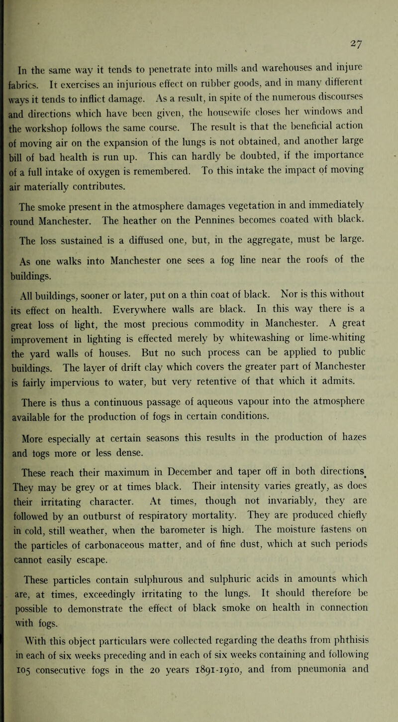 In the same way it tends to penetrate into mills and warehouses and injure fabrics. It exercises an injurious effect on rubber goods, and in many different ways it tends to inflict damage. As a result, in spite of the numerous discourses and directions which have been given, the housewife closes her windows and the workshop follows the same course. The result is that the beneficial action of moving air on the expansion of the lungs is not obtained, and another large bill of bad health is run up. This can hardly be doubted, if the importance of a full intake of oxygen is remembered. To this intake the impact of moving air materially contributes. The smoke present in the atmosphere damages vegetation in and immediately round Manchester. The heather on the Pennines becomes coated with black. The loss sustained is a diffused one, but, in the aggregate, must be large. As one walks into Manchester one sees a fog line near the roofs of the buildings. All buildings, sooner or later, put on a thin coat of black. Nor is this without its effect on health. Everywhere walls are black. In this way there is a great loss of light, the most precious commodity in Manchester. A great improvement in lighting is effected merely by whitewashing or lime-whiting the yard walls of houses. But no such process can be applied to public buildings. The layer of drift clay which covers the greater part of Manchester is fairly impervious to water, but very retentive of that which it admits. There is thus a continuous passage of aqueous vapour into the atmosphere available for the production of fogs in certain conditions. More especially at certain seasons this results in the production of hazes and togs more or less dense. These reach their maximum in December and taper off in both directions They may be grey or at times black. Their intensity varies greatly, as does their irritating character. At times, though not invariably, they are followed by an outburst of respiratory mortality. They are produced chiefly in cold, still weather, when the barometer is high. The moisture fastens on the particles of carbonaceous matter, and of fine dust, which at such periods cannot easily escape. These particles contain sulphurous and sulphuric acids in amounts which are, at times, exceedingly irritating to the lungs. It should therefore be possible to demonstrate the effect of black smoke on health in connection with fogs. With this object particulars were collected regarding the deaths from phthisis in each of six weeks preceding and in each of six weeks containing and following 105 consecutive fogs in the 20 years 1891-1910, and from pneumonia and