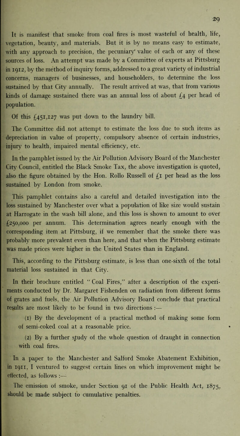 It is manifest that smoke from coal fires is most wasteful of health, life, vegetation, beauty, and materials. But it is by no means easy to estimate, with any approach to precision, the pecuniary' value of each or any of these sources of loss. An attempt was made by a Committee of experts at Pittsburg in 1912, by the method of inquiry forms, addressed to a great variety of industrial concerns, managers of businesses, and householders, to determine the loss sustained by that City annually. The result arrived at was, that from various kinds of damage sustained there was an annual loss of about £4 per head of population. Of this £451,127 was put down to the laundry bill. The Committee did not attempt to estimate the loss due to such items as depreciation in value of property, compulsory absence of certain industries, injury to health, impaired mental efficiency, etc. In the pamphlet issued by the Air Pollution Advisory Board of the Manchester City Council, entitled the Black Smoke Tax, the above investigation is quoted, also the figure obtained by the Hon. Rollo Russell of £T per head as the loss sustained by London from smoke. This pamphlet contains also a careful and detailed investigation into the loss sustained by Manchester over what a population of like size would sustain at Harrogate in the wash bill alone, and this loss is shown to amount to over £250,000 per annum. This determination agrees nearly enough with the corresponding item at Pittsburg, if we remember that the smoke there was probably more prevalent even than here, and that when the Pittsburg estimate was made prices were higher in the LTnited States than in England. This, according to the Pittsburg estimate, is less than one-sixth of the total material loss sustained in that City. In their brochure entitled “ Coal Fires,” after a description of the experi¬ ments conducted by Dr. Margaret Fishenden on radiation from different forms of grates and fuels, the Air Pollution Advisory Board conclude that practical results are most likely to be found in two directions :— (1) By the development of a practical method of making some form of semi-coked coal at a reasonable price. (2) By a further sjtudy of the whole question of draught in connection with coal fires. In a paper to the Manchester and Salford Smoke Abatement Exhibition, in 1911, I ventured to suggest certain lines on which improvement might be effected, as follows :— The emission of smoke, under Section 91 of the Public Health Act, 1875, should be made subject to cumulative penalties.