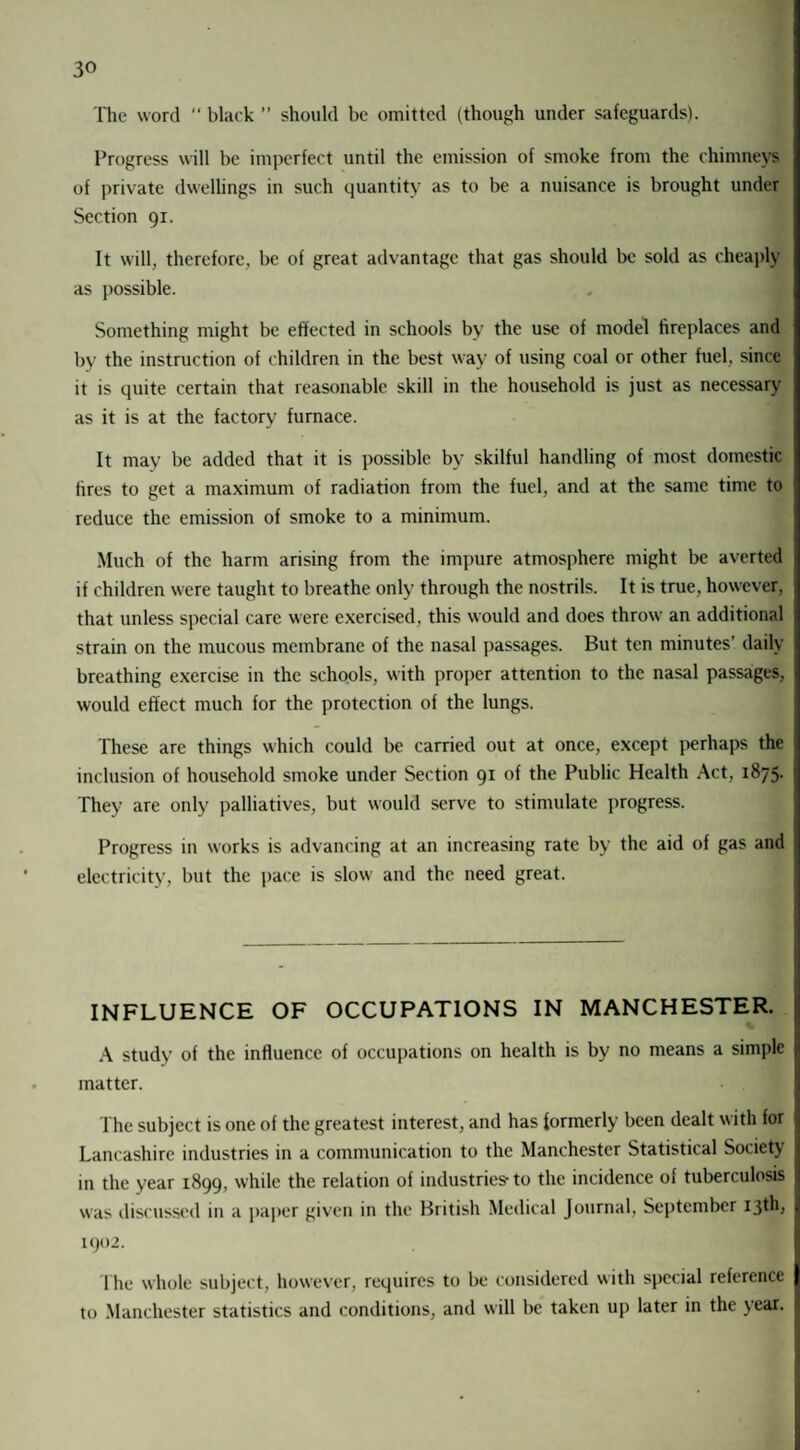 3° The word “ black ” should be omitted (though under safeguards). Progress will be imperfect until the emission of smoke from the chimneys of private dwellings in such quantity as to be a nuisance is brought under Section 91. It will, therefore, be of great advantage that gas should be sold as cheaply as possible. Something might be effected in schools by the use of model fireplaces and by the instruction of children in the best way of using coal or other fuel, since it is quite certain that reasonable skill in the household is just as necessary as it is at the factory furnace. It may be added that it is possible by skilful handling of most domestic fires to get a maximum of radiation from the fuel, and at the same time to reduce the emission of smoke to a minimum. Much of the harm arising from the impure atmosphere might be averted if children were taught to breathe only through the nostrils. It is true, however, that unless special care were exercised, this would and does throw an additional strain on the mucous membrane of the nasal passages. But ten minutes’ daily breathing exercise in the schools, with proper attention to the nasal passages, would effect much for the protection of the lungs. These are things which could be carried out at once, except perhaps the inclusion of household smoke under Section 91 of the Public Health Act, 1875. They are only palliatives, but would serve to stimulate progress. Progress in works is advancing at an increasing rate by the aid of gas and electricity, but the pace is slow and the need great. INFLUENCE OF OCCUPATIONS IN MANCHESTER. A study of the influence of occupations on health is by no means a simple matter. The subject is one of the greatest interest, and has formerly been dealt with for Lancashire industries in a communication to the Manchester Statistical Society in the year 1899, while the relation of industries-to the incidence of tuberculosis was discussed in a paper given in the British Medical Journal, September 13th; 1902. The whole subject, however, requires to be considered with special reference to Manchester statistics and conditions, and will be taken up later in the year.