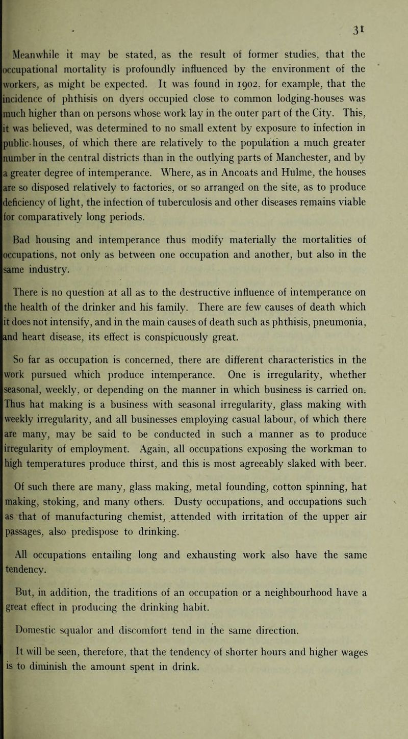 3t Meanwhile it mav be stated, as the result of former studies, that the occupational mortality is profoundly influenced by the environment of the workers, as might be expected. It was found in 1902. for example, that the incidence of phthisis on dyers occupied close to common lodging-houses was much higher than on persons whose work lay in the outer part of the City. This, it was believed, was determined to no small extent by exposure to infection in public-houses, of which there are relatively to the population a much greater number in the central districts than in the outlying parts of Manchester, and by a greater degree of intemperance. Where, as in Ancoats and Hulme, the houses are so disposed relatively to factories, or so arranged on the site, as to produce deficiency of light, the infection of tuberculosis and other diseases remains viable for comparatively long periods. Bad housing and intemperance thus modify materially the mortalities of occupations, not only as between one occupation and another, but also in the same industry. There is no question at all as to the destructive influence of intemperance on the health of the drinker and his family. There arc few causes of death which it does not intensify, and in the main causes of death such as phthisis, pneumonia, and heart disease, its effect is conspicuously great. So far as occupation is concerned, there are different characteristics in the work pursued which produce intemperance. One is irregularity, whether seasonal, weekly, or depending on the manner in which business is carried on. Thus hat making is a business with seasonal irregularity, glass making with weekly irregularity, and all businesses employing casual labour, of which there are many, may be said to be conducted in such a manner as to produce irregularity of employment. Again, all occupations exposing the workman to high temperatures produce thirst, and this is most agreeably slaked with beer. Of such there are many, glass making, metal founding, cotton spinning, hat making, stoking, and many others. Dusty occupations, and occupations such as that of manufacturing chemist, attended with irritation of the upper air passages, also predispose to drinking. All occupations entailing long and exhausting work also have the same tendency. But, in addition, the traditions of an occupation or a neighbourhood have a great effect in producing the drinking habit. Domestic squalor and discomfort tend in the same direction. It will be seen, therefore, that the tendency of shorter hours and higher wages is to diminish the amount spent in drink.
