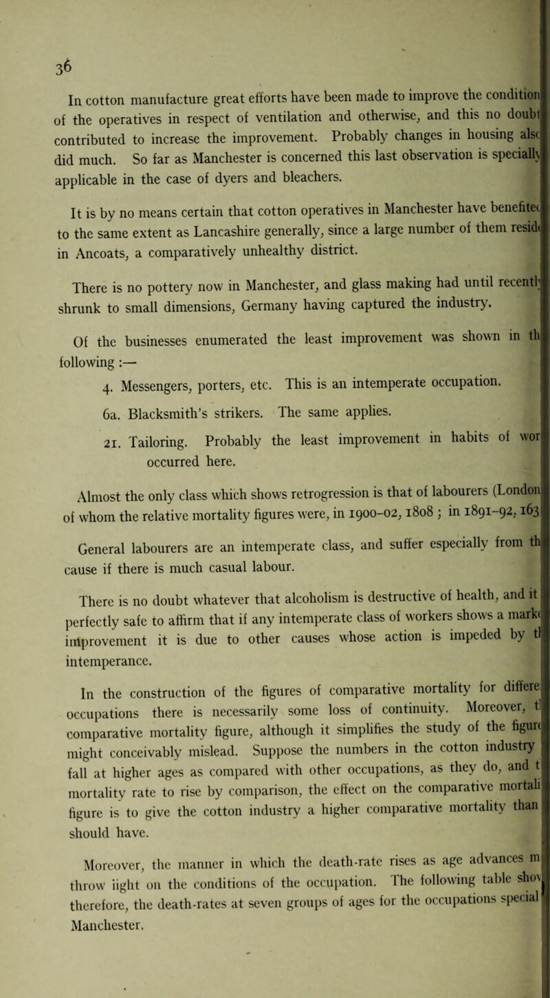Ill cotton manufacture great efforts have been made to improve the condition of the operatives in respect of ventilation and otherwise, and this no doubi contributed to increase the improvement. Probably changes in housing alsc did much. So far as Manchester is concerned this last observation is specialty applicable in the case of dyers and bleachers. It is by no means certain that cotton operatives in Manchester have benefitei to the same extent as Lancashire generally, since a large number of them residt in Ancoats, a comparatively unhealthy district. There is no pottery now in Manchester, and glass making had until recently shrunk to small dimensions, Germany having captured the industry. Of the businesses enumerated the least improvement was shown in tli following :— 4. Messengers, porters, etc. This is an intemperate occupation. 6a. Blacksmith’s strikers. The same applies. 21. Tailoring. Probably the least improvement in habits of wor occurred here. Almost the only class which shows retrogression is that of labourers (London of whom the relative mortality figures were, in 1900-02,1808 ; in 1891-92,163 General labourers are an intemperate class, and suffer especially from th cause if there is much casual labour. There is no doubt whatever that alcoholism is destructive of health, and it perfectly safe to affirm that if any intemperate class of workers shows a marki improvement it is due to other causes whose action is impeded by tl intemperance. In the construction of the figures of comparative mortality for ditfere: occupations there is necessarily some loss of continuity. Moreover, tl comparative mortality figure, although it simplifies the study of the figurt might conceivably mislead. Suppose the numbers in the cotton industry fall at higher ages as compared with other occupations, as they do, and t mortality rate to rise by comparison, the effect on the comparative mortali figure is to give the cotton industry a higher comparative mortality than should have. Moreover, the manner in which the death-rate rises as age advances m throw iiglit on the conditions of the occupation. The following table shov therefore, the death-rates at seven groups of ages for the occupations special Manchester.