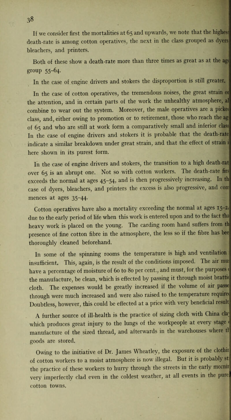 If we consider first the mortalities at 65 and upwards, we note that the highes death-rate is among cotton operatives, the next in the class grouped as dyers bleachers, and printers. Both of these show a death-rate more than three times as great as at the agt group 55-64. In the case of engine drivers and stokers the disproportion is still greater. In the case of cotton operatives, the tremendous noises, the great strain 01 the attention, and in certain parts of the work the unhealthy atmosphere, al combine to wear out the system. Moreover, the male operatives are a picket class, and, either owing to promotion or to retirement, those who reach the ag of 65 and who are still at work form a comparatively small and inferior class In the case of engine drivers and stokers it is probable that the death-rate indicate a similar breakdown under great strain, and that the effect of strain i here shown in its purest form. In the case of engine drivers and stokers, the transition to a high death-rat over 65 is an abrupt one. Not so with cotton workers. The death-rate firs exceeds the normal at ages 45-54, and is then progressively increasing. In th case of dyers, bleachers, and printers the excess is also progressive, and com mcnces at ages 35-44. Cotton operatives have also a mortality exceeding the normal at ages 15-2. due to the early period of life when this work is entered upon and to the fact tha heavy work is placed on the young. The carding room hand suffers from th presence of fine cotton fibre in the atmosphere, the less so if the fibre has bee thoroughly cleaned beforehand. In some of the spinning rooms the temperature is high and ventilation j insufficient. This, again, is the result of the conditions imposed. The air mu: have a percentage of moisture of 60 to 80 per cent., and must, for the purposes < the manufacture, be clean, which is effected by passing it through moist brattii cloth. The expenses would be greatly increased if the volume of air passe through were much increased and were also raised to the temperature require* Doubtless, however, this could be effected at a price with very beneficial result A further source of ill-health is the practice of sizing cloth with China cla; which produces great injury to the lungs of the workpeople at every stage < manufacture of the sized thread, and afterwards in the warehouses where tl goods are stored. Owing to the initiative of Dr. James Wheatley, the exposure of the clothir of cotton workers to a moist atmosphere is now illegal. But it is probably stl the practice of these workers to hurry through the streets in the early morniil very imperfectly clad even in the coldest weather, at all events in the purel cotton towns.