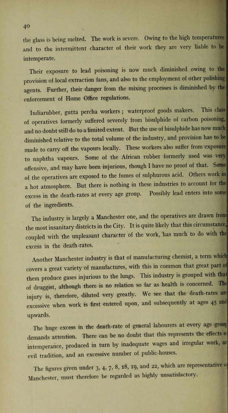 the glass is being melted. The work is severe. Owing to the high temperatures and to the intermittent character of their work they arc very liable to be intemperate. Their exposure to lead poisoning is now much diminished owing to the provision of local extraction fans, and also to the employment of other polishing agents. Further, their danger from the mixing processes is diminished by the enforcement of Home Office regulations. Indiarubber, gutta percha workers ; waterproof goods makers. This class of operatives formerly suffered severely from bisulphide of carbon poisoning, and no doubt still do to a limited extent. But the use of bisulphide has now much diminished relative to the total volume of the industry, and provision has to be made to carry off the vapours locally. These workers also suffer from exposure to naphtha vapours. Some of the African rubber formerly used was very offensive, and may have been injurious, though I have no proof of that. Some of the operatives arc exposed to the fumes of sulphurous acid. Others work in a hot atmosphere. But there is nothing in these industries to account for the excess in the death-rates at every age group. Possibly lead enters into some of the ingredients. The industry is largely a Manchester one, and the operatives are drawn from the most insanitary districts in the City. It is quite likely that this circumstance, coupled with the unpleasant character of the work, has much to do with the excess in the death-rates. Another Manchester industry is that of manufacturing chemist, a term which covers a great variety of manufactures, with this in common that great part ol them produce gases injurious to the lungs. This industry is grouped with thal of druggist, although there is no relation so far as health is concerned. The injury is, therefore, diluted very greatly. We see that the death-rates arc excessive when work is first entered upon, and subsequently at ages 45 anc upwards. The huge excess in the death-rate of general labourers at every age grouj demands attention. There can be no doubt that this represents the effects 0 intemperance, produced in turn by inadequate wages and irregular work, ar evil tradition, and an excessive number of public-houses. The figures given under 3, 4, 7, 8, 18, 19, and 22, which are representative 0 Manchester, must therefore be regarded as highly unsatisfactory.