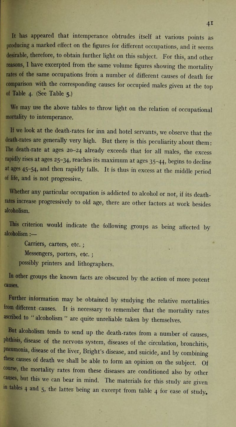 It has appeared that intemperance obtrudes itself at various points as producing a marked effect on the figures for different occupations, and it seems desirable, therefore, to obtain further light on this subject. For this, and other reasons, I have excerpted from the same volume figures showing the mortality rates of the same occupations from a number of different causes of death for comparison with the corresponding causes for occupied males given at the top of Table 4. (See Table 5.) We may use the above tables to throw light on the relation of occupational mortality to intemperance. If we look at the death-rates for inn and hotel servants, we observe that the death-rates are generally very high. But there is this peculiarity about them: lhe death-rate at ages 20-24 already exceeds that for all males, the excess rapidly rises at ages 25-34, reaches its maximum at ages 35-44, begins to decline at ages 45-54, and then rapidly falls. It is thus in excess at the middle period of life, and is not progressive. Whether any particular occupation is addicted to alcohol or not, if its death- rates increase progressively to old age, there are other factors at work besides alcoholism. This criterion would indicate the following groups as being affected by alcoholism:— Carriers, carters, etc.; Messengers, porters, etc.; possibly printers and lithographers. In other groups the known facts are obscured by the action of more potent causes. Further information may be obtained by studying the relative mortalities from different causes. It is necessary to remember that the mortality rates ascribed to “ alcoholism ” are quite unreliable taken by themselves. But alcoholism tends to send up the death-rates from a number of causes, phthisis, disease of the nervous system, diseases of the circulation, bronchitis, pneumonia, disease of the liver, Bright’s disease, and suicide, and by combining these causes of death we shall be able to form an opinion on the subject. Of course, the mortality rates from these diseases are conditioned also by other causes, but this we can bear in mind. The materials for this study are given tables 4 and 5, the latter being an excerpt from table 4 for ease of study.