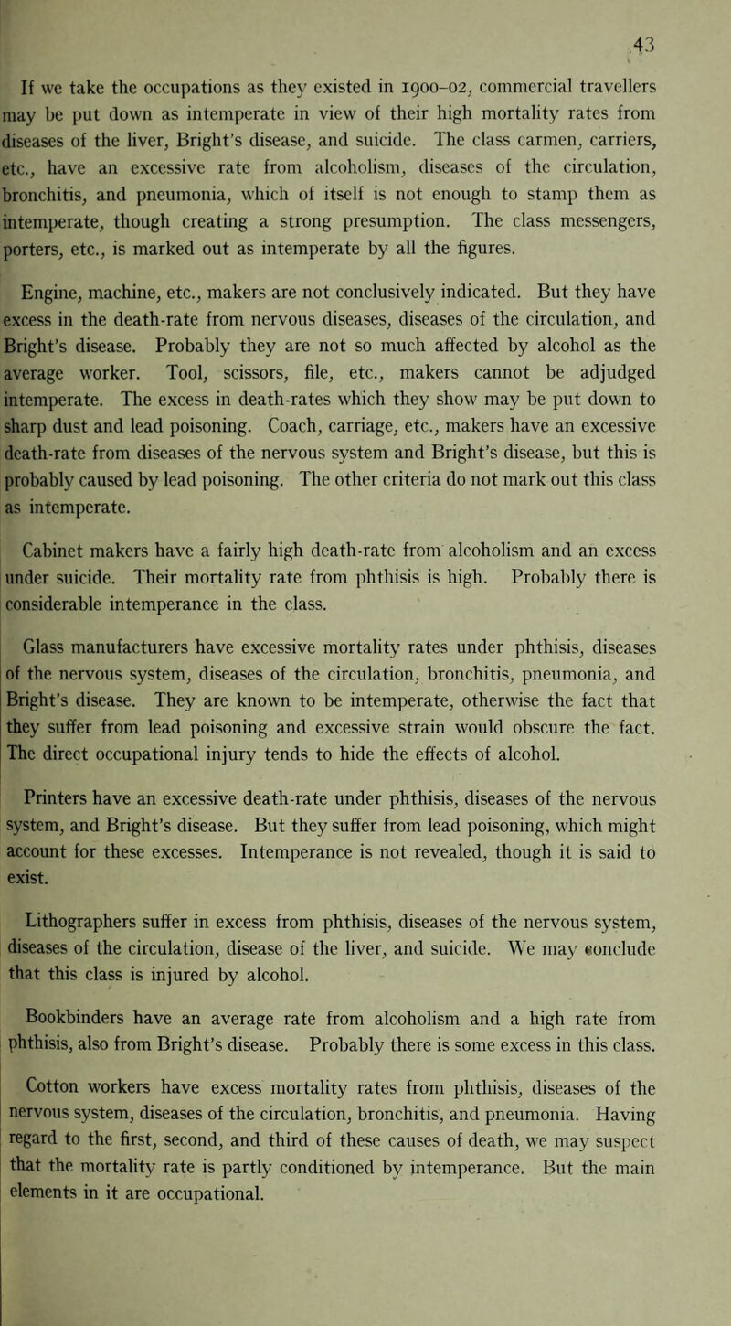 If we take the occupations as they existed in 1900-02, commercial travellers may be put down as intemperate in view of their high mortality rates from diseases of the liver, Bright’s disease, and suicide. The class carmen, carriers, etc., have an excessive rate from alcoholism, diseases of the circulation, bronchitis, and pneumonia, which of itself is not enough to stamp them as intemperate, though creating a strong presumption. The class messengers, porters, etc., is marked out as intemperate by all the figures. Engine, machine, etc., makers are not conclusively indicated. But they have excess in the death-rate from nervous diseases, diseases of the circulation, and Bright’s disease. Probably they are not so much affected by alcohol as the average worker. Tool, scissors, file, etc., makers cannot be adjudged intemperate. The excess in death-rates which they show may be put down to sharp dust and lead poisoning. Coach, carriage, etc., makers have an excessive death-rate from diseases of the nervous system and Bright’s disease, but this is probably caused by lead poisoning. The other criteria do not mark out this class as intemperate. Cabinet makers have a fairly high death-rate from alcoholism and an excess under suicide. Their mortality rate from phthisis is high. Probably there is considerable intemperance in the class. Glass manufacturers have excessive mortality rates under phthisis, diseases of the nervous system, diseases of the circulation, bronchitis, pneumonia, and Bright’s disease. They are known to be intemperate, otherwise the fact that they suffer from lead poisoning and excessive strain would obscure the fact. The direct occupational injury tends to hide the effects of alcohol. Printers have an excessive death-rate under phthisis, diseases of the nervous system, and Bright’s disease. But they suffer from lead poisoning, which might account for these excesses. Intemperance is not revealed, though it is said to exist. Lithographers suffer in excess from phthisis, diseases of the nervous system, diseases of the circulation, disease of the liver, and suicide. We may conclude that this class is injured by alcohol. Bookbinders have an average rate from alcoholism and a high rate from phthisis, also from Bright’s disease. Probably there is some excess in this class. Cotton workers have excess mortality rates from phthisis, diseases of the nervous system, diseases of the circulation, bronchitis, and pneumonia. Having regard to the first, second, and third of these causes of death, we may suspect that the mortality rate is partly conditioned by intemperance. But the main elements in it are occupational.