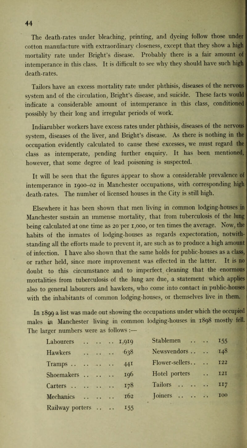 The death-rates under bleaching, printing, and dyeing follow those under cotton manufacture with extraordinary closeness, except that they show a high mortality rate under Bright’s disease. Probably there is a fair amount of intemperance in this class. It is difficult to see why they should have such high death-rates. Tailors have an excess mortality rate under phthisis, diseases of the nervous system and of the circulation, Bright’s disease, and suicide. These facts would indicate a considerable amount of intemperance in this class, conditioned possibly by their long and irregular periods of work. Indiarubber workers have excess rates under phthisis, diseases of the nervous system, diseases of the liver, and Bright’s disease. As there is nothing in the occupation evidently calculated to cause these excesses, we must regard the class as intemperate, pending further enquiry. It has been mentioned, however, that some degree of lead poisoning is suspected. It will be seen that the figures appear to show a considerable prevalence of intemperance in 1900-02 in Manchester occupations, w'ith corresponding high death-rates. The number of licensed houses in the City is still high. Elsewhere it has been shown that men living in common lodging-houses in Manchester sustain an immense mortality, that from tuberculosis of the lung being calculated at one time as 20 per 1,000, or ten times the average. Now, the habits of the inmates of lodging-houses as regards expectoration, notwith¬ standing all the efforts made to prevent it, are such as to produce a high amount of infection. I have also shown that the same holds for public-houses as a class, or rather held, since more improvement was effected in the latter. It is no doubt to this circumstance and to imperfect cleaning that the enormous mortalities from tuberculosis of the lung are due, a statement which applies also to general labourers and hawkers, who come into contact in public-houses wdth the inhabitants of common lodging-houses, or themselves live in them. In 1899 a list was made out show ing the occupations under which the occupied males in Manchester living in common lodging-houses in 1898 mostly fell. The larger numbers were as follows:— Labourers •• B9I9 Stablemen •• 155 Hawkers .. 638 Newsvendors .. 148 Tramps. .. 441 Flow'er-sellers.. 122 Shoemakers .. 196 Hotel porters 121 Carters. .. 178 Tailors .. .. .. 117 Mechanics .. .. 162 Joiners .. .. Railway porters ., • • 155