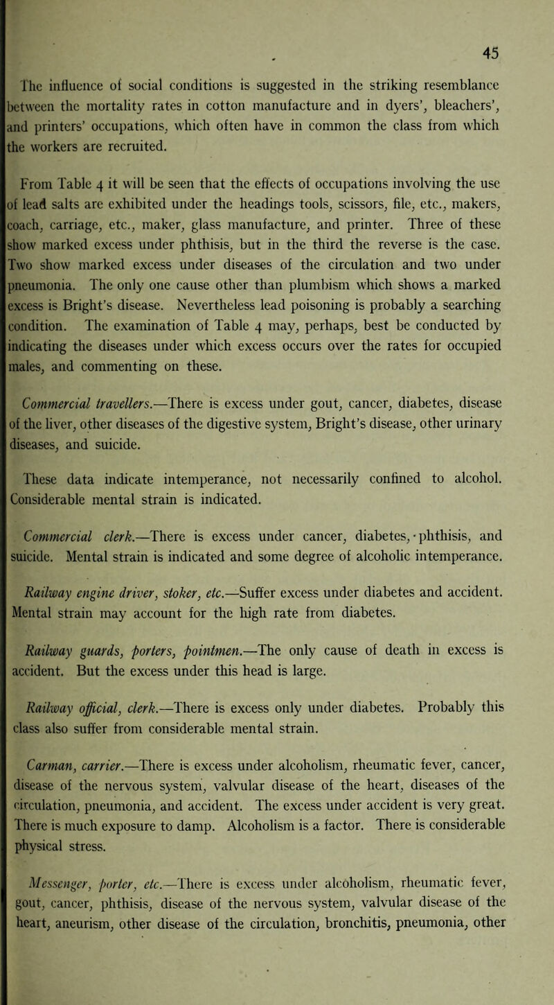 The influence of social conditions is suggested in the striking resemblance between the mortality rates in cotton manufacture and in dyers’, bleachers’, and printers’ occupations, which often have in common the class from which the workers are recruited. From Table 4 it will be seen that the effects of occupations involving the use of lead salts are exhibited under the headings tools, scissors, file, etc., makers, coach, carriage, etc., maker, glass manufacture, and printer. Three of these show marked excess under phthisis, but in the third the reverse is the case. Two show marked excess under diseases of the circulation and two under pneumonia. The only one cause other than plumbism which shows a marked excess is Bright’s disease. Nevertheless lead poisoning is probably a searching condition. The examination of Table 4 may, perhaps, best be conducted by indicating the diseases under which excess occurs over the rates for occupied males, and commenting on these. Commercial travellers.—There is excess under gout, cancer, diabetes, disease of the liver, other diseases of the digestive system, Bright’s disease, other urinary diseases, and suicide. These data indicate intemperance, not necessarily confined to alcohol. Considerable mental strain is indicated. Commercial clerk.—There is excess under cancer, diabetes, • phthisis, and suicide. Mental strain is indicated and some degree of alcoholic intemperance. Railway engine driver, stoker, etc.—Suffer excess under diabetes and accident. Mental strain may account for the high rate from diabetes. Railway guards, porters, pointmen.—The only cause of death in excess is accident. But the excess under this head is large. Railway official, clerk.—There is excess only under diabetes. Probably this class also suffer from considerable mental strain. Carman, carrier.—There is excess under alcoholism, rheumatic fever, cancer, disease of the nervous system, valvular disease of the heart, diseases of the eirculation, pneumonia, and accident. The excess under accident is very great. There is much exposure to damp. Alcoholism is a factor. There is considerable physical stress. Messenger, porter, etc.—There is excess under alcoholism, rheumatic fever, gout, cancer, phthisis, disease of the nervous system, valvular disease of the heart, aneurism, other disease of the circulation, bronchitis, pneumonia, other