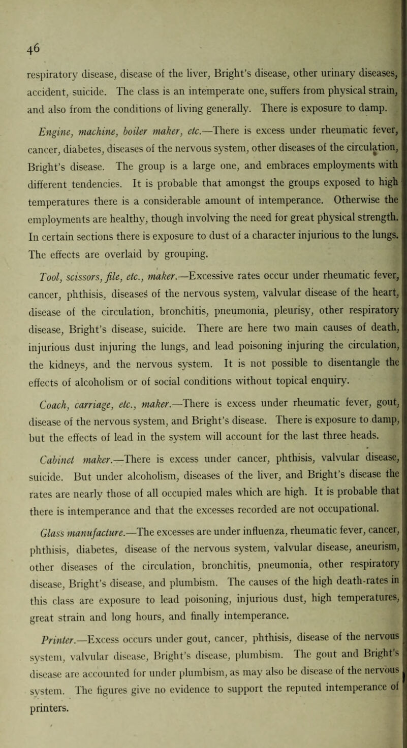respiratory disease, disease of the liver, Bright’s disease, other urinary diseases, accident, suicide. The class is an intemperate one, suffers from physical strain, and also from the conditions of living generally. There is exposure to damp. Engine, machine, boiler maker, etc.—Ihere is excess under rheumatic fever, cancer, diabetes, diseases of the nervous system, other diseases of the circulation, Bright’s disease. The group is a large one, and embraces employments with different tendencies. It is probable that amongst the groups exposed to high temperatures there is a considerable amount of intemperance. Otherwise the employments are healthy, though involving the need for great physical strength. In certain sections there is exposure to dust of a character injurious to the lungs. The effects arc overlaid by grouping. Tool, scissors,file, etc., maker— Excessive rates occur under rheumatic fever, cancer, phthisis, diseases of the nervous system, valvular disease of the heart, disease of the circulation, bronchitis, pneumonia, pleurisy, other respiratory disease, Bright’s disease, suicide. There are here two main causes of death, injurious dust injuring the lungs, and lead poisoning injuring the circulation, the kidneys, and the nervous system. It is not possible to disentangle the effects of alcoholism or of social conditions without topical enquiry. Coach, carriage, etc., maker— There is excess under rheumatic fever, gout, disease of the nervous system, and Bright’s disease. There is exposure to damp, but the effects of lead in the system will account for the last three heads. Cabinet maker.—There is excess under cancer, phthisis, valvular disease, suicide. But under alcoholism, diseases of the liver, and Bright’s disease the rates are nearly those of all occupied males which are high. It is probable that there is intemperance and that the excesses recorded are not occupational. Glass manufacture—The excesses are under influenza, rheumatic fever, cancer, phthisis, diabetes, disease of the nervous system, valvular disease, aneurism, other diseases of the circulation, bronchitis, pneumonia, other respiratory disease, Bright’s disease, and plumbism. The causes of the high death-rates in this class are exposure to lead poisoning, injurious dust, high temperatures, great strain and long hours, and finally intemperance. Printer.—Excess occurs under gout, cancer, phthisis, disease of the nervous system, valvular disease, Bright’s disease, plumbism. The gout and Bright’s disease are accounted for under plumbism, as may also be disease of the nervous system. The figures give no evidence to support the reputed intemperance of printers.