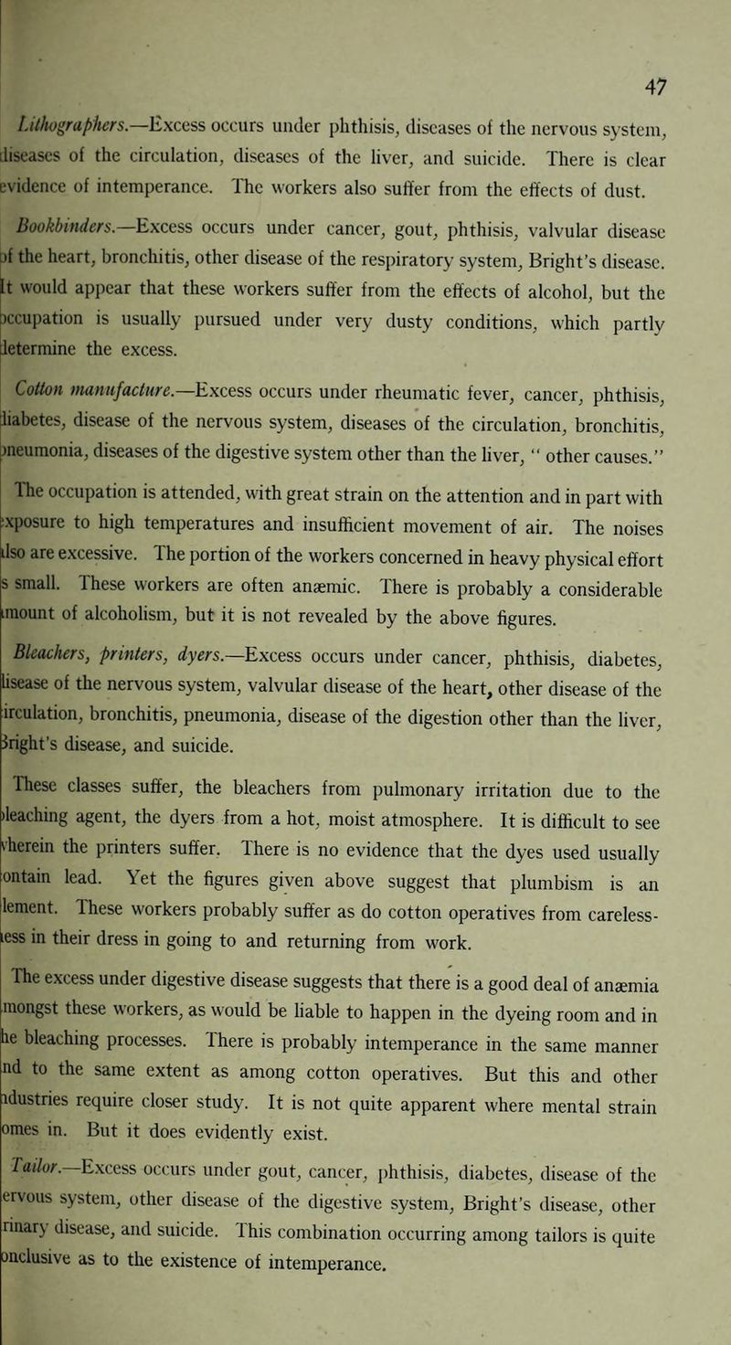 Lithographers.—Excess occurs under phthisis, diseases of the nervous system, diseases of the circulation, diseases of the liver, and suicide. There is clear evidence of intemperance. The workers also suffer from the effects of dust. Bookbinders.—Excess occurs under cancer, gout, phthisis, valvular disease )f the heart, bronchitis, other disease of the respiratory system, Bright’s disease. It would appear that these workers suffer from the effects of alcohol, but the xxupation is usually pursued under very dusty conditions, which partly letermine the excess. Cotton manufacture.—Excess occurs under rheumatic fever, cancer, phthisis, liabetes, disease of the nervous system, diseases of the circulation, bronchitis, ineumonia, diseases of the digestive system other than the liver, “ other causes.” The occupation is attended, with great strain on the attention and in part with exposure to high temperatures and insufficient movement of air. The noises dso are excessive. The portion of the workers concerned in heavy physical effort s small. These workers are often anaemic. There is probably a considerable nnount of alcoholism, but it is not revealed by the above figures. Bleachers, printers, dyers.—Excess occurs under cancer, phthisis, diabetes, lisease of the nervous system, valvular disease of the heart, other disease of the uculation, bronchitis, pneumonia, disease of the digestion other than the liver, ^right’s disease, and suicide. Ihese classes suffer, the bleachers from pulmonary irritation due to the •leaching agent, the dyers from a hot, moist atmosphere. It is difficult to see 'herein the printers suffer. Ihere is no evidence that the dyes used usually ontain lead. Yet the figures given above suggest that plumbism is an lenient. These workers probably suffer as do cotton operatives from careless- less in their dress in going to and returning from work. The excess under digestive disease suggests that there is a good deal of anaemia raongst these workers, as would be liable to happen in the dyeing room and in he bleaching processes. There is probably intemperance in the same manner nd to the same extent as among cotton operatives. But this and other idustries require closer study. It is not quite apparent where mental strain omes in. But it does evidently exist. Tailor— Excess occurs under gout, cancer, phthisis, diabetes, disease of the ervous system, other disease of the digestive system, Bright’s disease, other rinarj disease, and suicide, lhis combination occurring among tailors is quite (inclusive as to the existence of intemperance.
