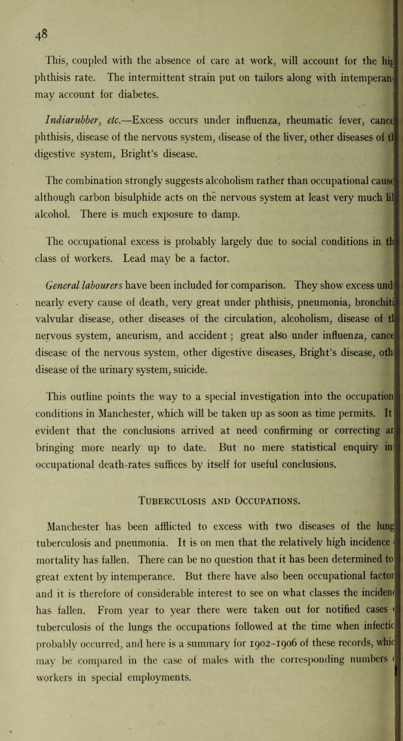 This, coupled with the absence of care at work, will account for the hi{. phthisis rate. The intermittent strain put on tailors along with intemperan may account for diabetes. Indiarubber, etc.—Excess occurs under influenza, rheumatic fever, canct phthisis, disease of the nervous system, disease of the liver, other diseases of tl digestive system, Bright’s disease. The combination strongly suggests alcoholism rather than occupational cause although carbon bisulphide acts on the nervous system at least very much lil alcohol. There is much exposure to damp. The occupational excess is probably largely due to social conditions in tli class of workers. Lead may be a factor. General labourers have been included for comparison. They show excess und nearly every cause of death, very great under phthisis, pneumonia, bronchiti valvular disease, other diseases of the circulation, alcoholism, disease of tl nervous system, aneurism, and accident; great also under influenza, cance disease of the nervous system, other digestive diseases, Bright’s disease, oth disease of the urinary system, suicide. This outline points the way to a special investigation into the occupation conditions in Manchester, which will be taken up as soon as time permits. It evident that the conclusions arrived at need confirming or correcting ar bringing more nearly up to date. But no mere statistical enquiry in occupational death-rates suffices by itself for useful conclusions. Tuberculosis and Occupations. Manchester has been afflicted to excess with two diseases of the lung tuberculosis and pneumonia. It is on men that the relatively high incidence < mortality has fallen. There can be no question that it has been determined to great extent by intemperance. But there have also been occupational factor and it is therefore of considerable interest to see on what classes the incident has fallen. From year to year there were taken out for notified cases 1 tuberculosis of the lungs the occupations followed at the time when infectic probably occurred, and here is a summary for 1902-1906 of these records, whic may be compared in the case of males with the corresponding numbers < workers in special employments.