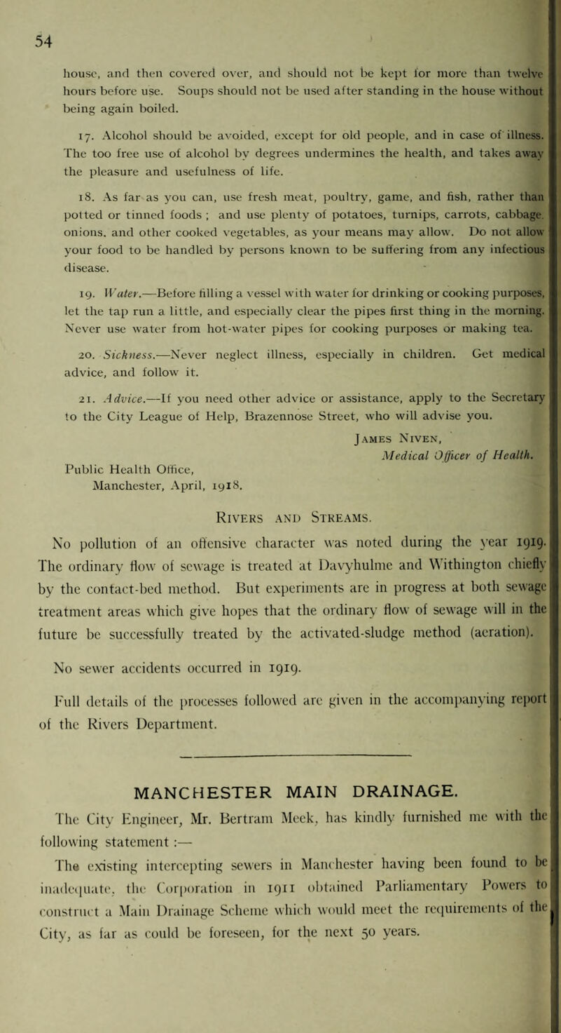 house, and then covered over, and should not be kept tor more than twelve hours before use. Soups should not be used after standing in the house without being again boiled. 17. Alcohol should be avoided, except for old people, and in case of illness. The too free use of alcohol by degrees undermines the health, and takes away the pleasure and usefulness of life. 18. As far as you can, use fresh meat, poultry, game, and fish, rather than potted or tinned foods ; and use plenty of potatoes, turnips, carrots, cabbage, onions, and other cooked vegetables, as your means may allow. Do not allow your food to be handled by persons known to be suffering from any infectious disease. 19. Water.—-Before filling a vessel with water for drinking or cooking purposes, let the tap run a little, and especially clear the pipes first thing in the morning. Never use water from hot-water pipes for cooking purposes or making tea. 20. Sickness.—Never neglect illness, especially in children. Get medical advice, and follow it. 21. Advice.—If you need other advice or assistance, apply to the Secretary to the City League of Help, Brazennose Street, who will advise you. James Niven, Medical Officer of Health. Public Health Office, Manchester, April, 19XS. Rivers and Streams. No pollution of an offensive character was noted during the year 1919. The ordinary flow of sewage is treated at Davyhulme and Withington chiefly by the contact-bed method. But experiments are in progress at both sewage treatment areas which give hopes that the ordinary flow of sewage will in the future be successfully treated by the activated-sludge method (aeration). No sewer accidents occurred in 1919. Full details of the processes followed are given in the accompanying report of the Rivers Department. MANCHESTER MAIN DRAINAGE. The City Engineer, Mr. Bertram Meek, has kindly furnished me with the following statement :— The existing intercepting sewers in Manchester having been found to be inadequate, the Corporation in 1911 obtained Parliamentary Powers to construct a Main Drainage Scheme which would meet the requirements of the City, as far as could be foreseen, for the next 50 years.
