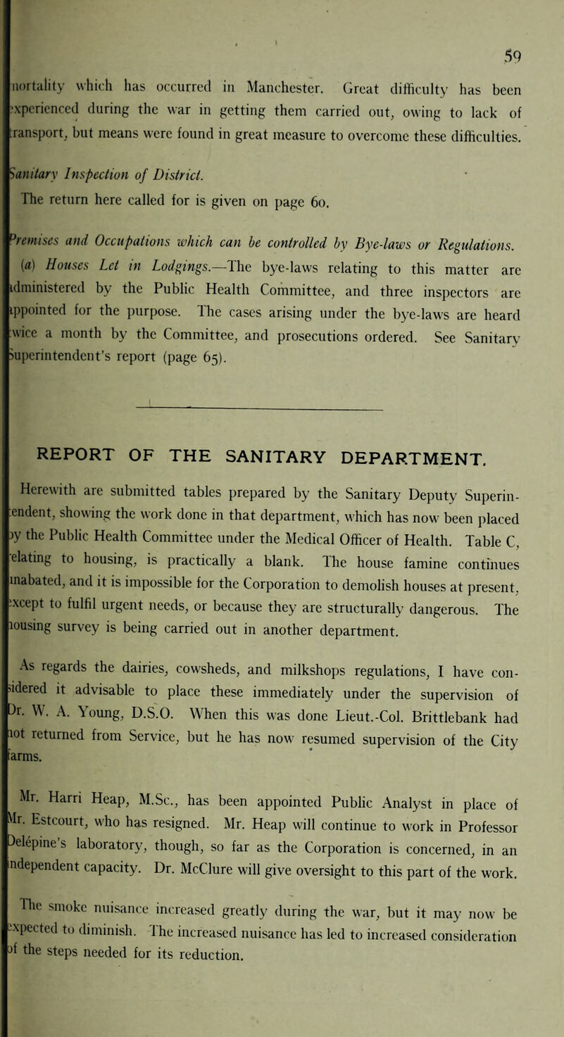 uortality which has occurred in Manchester. Great difficulty has been experienced during the war in getting them carried out, owing to lack of ransport, but means were found in great measure to overcome these difficulties. Sanitary Inspection of District. The return here called for is given on page 60. 3remises and Occupations which can he controlled by Bye-laws or Regulations. (a) Houses Let in Lodgings.—The byedaws relating to this matter arc idministered by the Public Health Committee, and three inspectors are ippointed for the purpose. The cases arising under the bye-laws are heard wice a month by the Committee, and prosecutions ordered. See Sanitary Superintendent’s report (page 65). REPORT OF THE SANITARY DEPARTMENT. Herewith are submitted tables prepared by the Sanitary Deputy Superin- endent, showing the work done in that department, which has now been placed >y the Pul)lic Health Committee under the Medical Officer of Health. Table C, elating to housing, is practically a blank. Ihe house famine continues inabated, and it is impossible for the Corporation to demolish houses at present. :xcept to fulfil urgent needs, or because they are structurally dangerous. The lousing survey is being carried out in another department. As regards the dairies, cowsheds, and milkshops regulations, I have con¬ sidered it advisable to place these immediately under the supervision of )r. W. A. Young, D.S.O. When this was done Lieut.-Col. Brittlebank had lot returned from Service, but he has now resumed supervision of the City arms. Mr. Harri Heap, M.Sc., has been appointed Public Analyst in place of dr. Estcourt, W'ho has resigned. Mr. Heap will continue to work in Professor )elepine’s laboratory, though, so far as the Corporation is concerned, in an ndependent capacity. Dr. McClure will give oversight to this part of the work. The smoke nuisance increased greatly during the war, but it may now be -xpected to diminish. Ihe increased nuisance lias led to increased consideration jf the steps needed for its reduction.