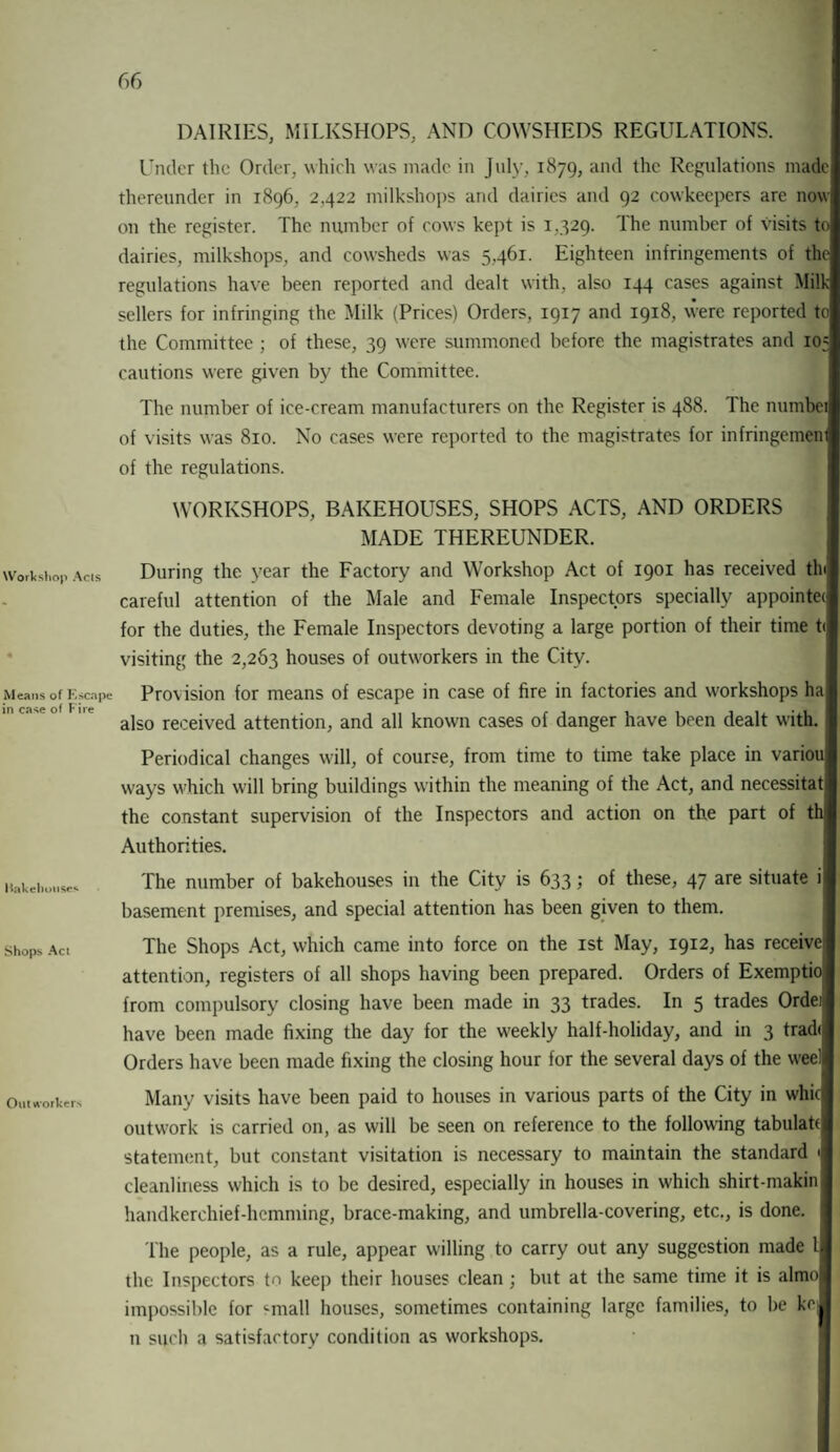 DAIRIES, MILKSHOPS, AND COWSHEDS REGULATIONS. Under the Order, which was made in July, 1879, and the Regulations made thereunder in 1896, 2,422 milkshops and dairies and 92 cowkeepers are now on the register. The number of cows kept is 1,329. The number of visits to dairies, milkshops, and cowsheds was 5,461. Eighteen infringements of the regulations have been reported and dealt with, also 144 cases against Milk- sellers for infringing the Milk (Prices) Orders, 1917 and 1918, were reported to the Committee ; of these, 39 were summoned before the magistrates and 105 cautions were given by the Committee. The number of ice-cream manufacturers on the Register is 488. The numbei of visits was 810. No cases were reported to the magistrates for infringemem of the regulations. WORKSHOPS, BAKEHOUSES, SHOPS ACTS, AND ORDERS MADE THEREUNDER. Workshop Acis During the year the Factory and Workshop Act of 1901 has received tin careful attention of the Male and Female Inspectors specially appoints for the duties, the Female Inspectors devoting a large portion of their time t< visiting the 2,263 houses of outworkers in the City. Means of kscope Provision for means of escape in case of fire in factories and workshops ha also received attention, and all known cases of danger have been dealt with. Periodical changes will, of course, from time to time take place in variou ways which will bring buildings within the meaning of the Act, and necessitat the constant supervision of the Inspectors and action on the part of th Authorities. Itakehoiises Shops Act Outworkers The number of bakehouses in the City is 633; of these, 47 are situate i basement premises, and special attention has been given to them. The Shops Act, which came into force on the 1st May, 1912, has receive attention, registers of all shops having been prepared. Orders of Exemptio from compulsory closing have been made in 33 trades. In 5 trades Ordei have been made fixing the day for the weekly half-holiday, and in 3 trad< Orders have been made fixing the closing hour for the several days of the weel Many visits have been paid to houses in various parts of the City in whic outwork is carried on, as will be seen on reference to the following tabulatf statement, but constant visitation is necessary to maintain the standard 1 cleanliness which is to be desired, especially in houses in which shirt-makin handkerchief-hemming, brace-making, and umbrella-covering, etc., is done. The people, as a rule, appear willing to carry out any suggestion made l the Inspectors to keep their houses clean; but at the same time it is almo impossible for '-mall houses, sometimes containing large families, to be ko| n such a satisfactory condition as workshops.
