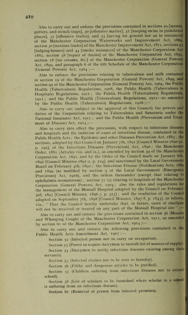 Also to carry out and enforce the provisions contained in sections 29 [spouts, gutters, and stench traps], 30 [offensive matter], 31 [keeping swine in prohibited places], 32 [offensive trades], and 33 [saving for general law as to nuisances] of the Manchester Corporation Waterworks and Improvement Act, 1^69, section 50 [noxious trades] of the Manchester Improvement Act, 1871, sections 43 [lodging-houses] and 44 [smoke nuisances] of the Manchester Corporation Act 1882, section 3S [repair of drains] of the Manchester Corporation Act, 1891, section 18 [ice creams, &c.] of the Manchester Corporation (General Powers) Act, 1899, and paragraph 6 of the 6th Schedule of the Manchester Corporation (General Powers) Act, 1904 ;— Also to enforce the provisions relating to tuberculosis and milk contained in section 19 of the Manchester Corporation (General Powers) Act, 1899, and section 92 of the Manchester Corporation (General Powers) Act, i9°4. the Public Health (Tuberculosis) Regulations, 1908, the Public Health (Tuberculosis in Hospitals) Regulations, 1911 ; the Public Health (Tuberculosis) Regulations, 1911 ; and the Public Health (Tuberculosis) Regulations, 1912—as amended by the Public Health (Tuberculosis) Regulations, 1916 Also to carry out (subject to the approval of this Council) the powers and duties of the Corporation relating to Tuberculosis and Sanatoria under the National Insurance Act, 1911 ; and the Public Health (Prevention and Treat¬ ment of Disease) Act, 1913 ;— Also to carry into effect the provisions, with respect to infectious diseases and hospitals and the isolation of cases of infectious disease, contained in the Public Health Acts ; the Epidemic and other Diseases Prevention Act, 1883 , the sections, adopted by this Council on January 7th, 1891 [Council Minutes 1890-91, p. 192], of the Infectious Diseases (Prevention) Act, 1890 ; the Manchester Order, 1881 (Articles viii. and ix.), as amended by section 39 of the Manchester Corporation Act, 1891, and by the Order of the Council made on January 6th, 1892 [Council Minutes 1891-2, p. 224], and sanctioned by the Local Government Board on February 4th, 1892 ; the Infectious Disease (Notification) Acts, 1889 and 1899 (as modified by section 5 of the Local Government (Emergency Provisions) Act, 1916), and the orders thereunder (except that relating to ophthalmia neonatorum) ; section 77 (2) relating to hospitals of the Manchester Corporation (General Powers) Act, 1904 i also the rules and regulations for the management of the Monsall Hospital adopted by the Council on February 3rd, 1897 [Council Minutes, 1896-7, p. 323] ; and the resolution of the Council adopted on September 7th, 1898-[Council Minutes, 1897-8, p. 1843], as follows, viz., “ That the Council hereby undertake that, in future, cases of smallpox will not be received or treated on any part of the Monsall Hospital site ” ; Also to carry out and enforce the provisions contained in section 56 (Measles and Whooping Cough) of the Manchester Corporation Act, 19* L ns amended by section 61 of the Manchester Corporation Act, 1914 ;— Also to carry out and enforce the following provisions contained in the Public Health Acts Amendment Act, 1907 :— Section 52 (Infected person not to carry on occupation). Section 53 (Power to require dairymen to furnish list of sources of supply). Section 54 (Dairymen to notify infectious diseases existing among their servants). Section 55 (Infected clothes not to be sent to laundry). Section 56 (Filthy and dangerous articles to be purified). Section 57 (Children suffering from infectious diseases not to attend school). Section 58 (List of scholars to be furnished where scholar in a school is suffering from an infectious disease). Section 61 (Removal ol person from infected premises).