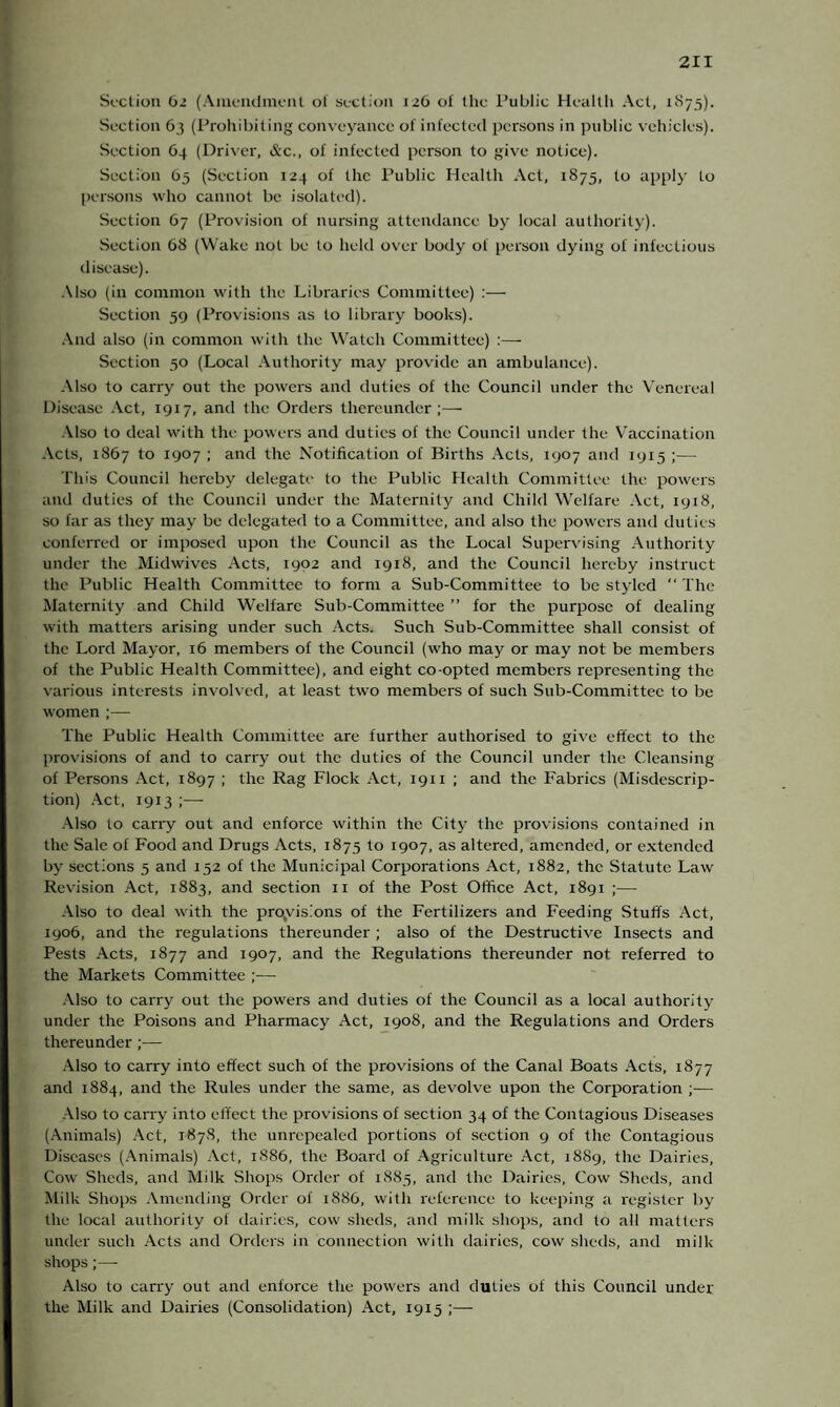 Section 62 (Amendment of section 126 of the Public Health Act, 1S75). Sect ion 63 (Prohibiting conveyance of infected persons in public vehicles). Section 64 (Driver, &c., of infected person to give notice). Section 65 (Section 124 of the Public Health Act, 1875, to apply to persons who cannot be isolated). Section 67 (Provision of nursing attendance by local authority). Section 68 (Wake not be to held over body of person dying of infectious disease). Also (in common with the Libraries Committee) :— Section 59 (Provisions as to library books). And also (in common with the Watch Committee) :— Section 50 (Local Authority may provide an ambulance). Also to carry out the powers and duties of the Council under the Venereal Disease Act, 1917, and the Orders thereunder;— Also to deal with the powers and duties of the Council under the Vaccination Acts, 1867 to 1907 ; and the Notification of Births Acts, 1907 and 1915 ;— This Council hereby delegate to the Public Health Committee the powers and duties of the Council under the Maternity and Child Welfare Act, 1918, so far as they may be delegated to a Committee, and also the powers and duties conferred or imposed upon the Council as the Local Supervising Authority under the Midwives Acts, 1902 and 1918, and the Council hereby instruct the Public Health Committee to form a Sub-Committee to be styled The Maternity and Child Welfare Sub-Committee ” for the purpose of dealing with matters arising under such Acts. Such Sub-Committee shall consist of the Lord Mayor, 16 members of the Council (who may or may not be members of the Public Health Committee), and eight co-opted members representing the various interests involved, at least two members of such Sub-Committee to be women ;— The Public Health Committee are further authorised to give effect to the provisions of and to carry out the duties of the Council under the Cleansing of Persons Act, 1897 ; the Rag Flock Act, 1911 ; and the Fabrics (Misdescrip¬ tion) Act, 1913 ;— Also to carry out and enforce within the City the provisions contained in the Sale of Food and Drugs Acts, 1875 to 1907, as altered, amended, or extended by sections 5 and 152 of the Municipal Corporations Act, 1882, the Statute Law Revision Act, 1883, and section n of the Post Office Act, 1891 ;— Also to deal with the provisions of the Fertilizers and Feeding Stuffs Act, 1906, and the regulations thereunder ; also of the Destructive Insects and Pests Acts, 1877 and 1907, and the Regulations thereunder not referred to the Markets Committee ;— Also to carry out the powers and duties of the Council as a local authority under the Poisons and Pharmacy Act, 1908, and the Regulations and Orders thereunder ;— Also to carry into effect such of the provisions of the Canal Boats Acts, 1877 and 1884, and the Rules under the same, as devolve upon the Corporation ;— Also to carry into effect the provisions of section 34 of the Contagious Diseases (Animals) Act, 1878, the unrepealed portions of section 9 of the Contagious Diseases (Animals) Act, 1886, the Board of Agriculture Act, 1889, the Dairies, Cow Sheds, and Milk Shops Order of 1885, and the Dairies, Cow Sheds, and Milk Shops Amending Order of 1886, with reference to keeping a register by the local authority of dairies, cow sheds, and milk shops, and to all matters under such Acts and Orders in connection with dairies, cow sheds, and milk shops;—- Also to carry out and enforce the powers and duties of this Council under the Milk and Dairies (Consolidation) Act, 1915 ;—