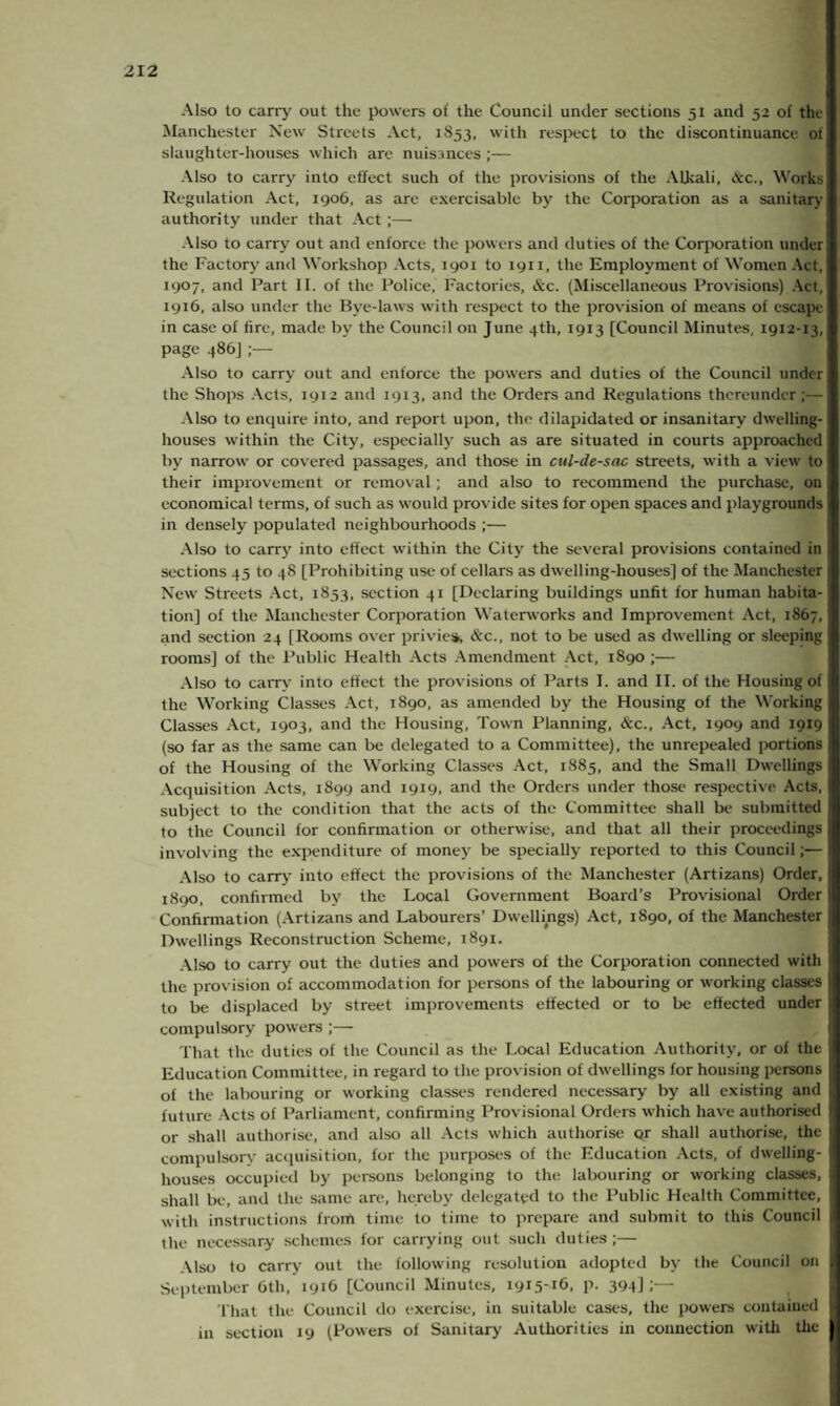Also to carry out the powers ot‘ the Council under sections 51 and 52 of the Manchester New Streets Act, 1S53, with respect to the discontinuance of slaughter-houses which are nuisances;— Also to carry into effect such of the provisions of the Alhali, &c., Works Regulation Act, 1906, as are exercisable by the Corporation as a sanitary authority under that Act ;— Also to carry out and enforce the powers and duties of the Corporation under the Factory and Workshop Acts, 1901 to 1911, the Employment of Women Act, 1907, and Fart II. of the Police, Factories, &c. (Miscellaneous Provisions) Act, 1916, also under the Bye-laws with respect to the provision of means of escape in case of fire, made by the Council on June 4th, 1913 [Council Minutes, 1912-13, page 486] ;— Also to carry out and enforce the powers and duties of the Council under the Shops Acts, 1912 and 1913, and the Orders and Regulations thereunder;— Also to enquire into, and report upon, the dilapidated or insanitary dwelling- houses within the City, especially such as are situated in courts approached by narrow or covered passages, and those in cul-de-sac streets, with a view to their improvement or removal; and also to recommend the purchase, on economical terms, of such as would provide sites for open spaces and playgrounds in densely populated neighbourhoods ;— Also to carry into effect within the City the several provisions contained in sections 45 to 48 [Prohibiting use of cellars as dwelling-houses] of the Manchester New Streets Act, 1853, section 41 [Declaring buildings unfit for human habita¬ tion] of the Manchester Corporation Waterworks and Improvement Act, 1867, and section 24 [Rooms over privies, &c., not to be used as dwelling or sleepjng rooms] of the Public Health Acts Amendment Act, 1890 ;— Also to carry into effect the provisions of Parts I. and II. of the Housing of the Working Classes Act, 1890, as amended by the Housing of the Working Classes Act, 1903, and the Housing, Town Planning, &c., Act, 1909 and 1919 (so far as the same can be delegated to a Committee), the unrepealed portions of the Housing of the Working Classes Act, 1885, and the Small Dwellings Acquisition Acts, 1899 and 1919, and the Orders under those respective Acts, subject to the condition that the acts of the Committee shall be submitted to the Council for confirmation or otherwise, and that all their proceedings involving the expenditure of money be specially reported to this Council;— Also to carry into effect the provisions of the Manchester (Artizans) Order, 1890, confirmed by the Local Government Board’s Provisional Order Confirmation (Artizans and Labourers’ Dwellings) Act, 1890, of the Manchester Dwellings Reconstruction Scheme, 1891. Also to carry out the duties and powers of the Corporation connected with the provision of accommodation for persons of the labouring or working classes to be displaced by street improvements effected or to be effected under compulsory powers ;— That the duties of the Council as the Local Education Authority, or of the Education Committee, in regard to the provision of dwellings for housing persons of the labouring or working classes rendered necessary by all existing and future Acts of Parliament, confirming Provisional Orders which have authorised or shall authorise, and also all Acts which authorise Qr shall authorise, the compulsory acquisition, for the purposes of the Education Acts, of dwelling- houses occupied by persons belonging to the labouring or working classes, shall be, and the same are, hereby delegated to the Public Health Committee, with instructions from time to time to prepare and submit to this Council the necessary schemes for carrying out such duties;— Also to carry out the following resolution adopted by the Council on September 6th, 1916 [Council Minutes, I9i5-TG. p. 394] i— That the Council do exercise, in suitable cases, the powers contained in section 19 (Powers of Sanitary Authorities in connection with the