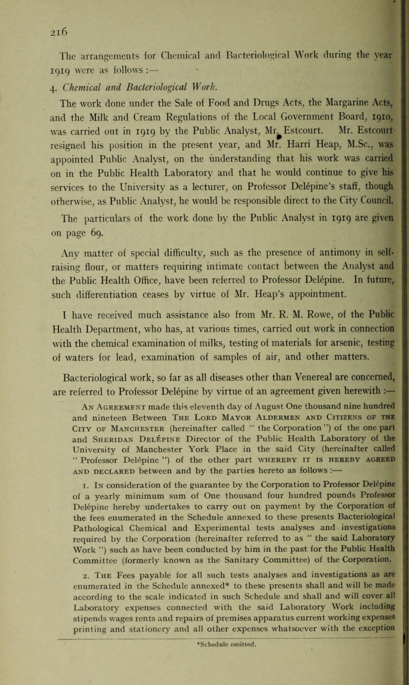 The arrangements for Chemical and Bacteriological Work during the year 1919 were as follows:— 4. Chemical ami Bacteriological Work. The work done under the Sale of Food and Drugs Acts, the Margarine Acts, and the Milk and Cream Regulations of the Local Government Board, 1910, was carried out in 1919 by the Public Analyst, Mr^Estcourt. Mr. Estcourt resigned his position in the present year, and Mr. Harri Heap, M.Sc., was appointed Public Analyst, on the understanding that his work was carried on in the Public Health Laboratory and that he would continue to give his services to the University as a lecturer, on Professor Delepine’s staff, though otherwise, as Public Analyst, he would be responsible direct to the City Council. The particulars of the work done by the Public Analyst in 1919 are given on page 69. Any matter of special difficulty, such as the presence of antimony in self- raising flour, or matters requiring intimate contact between the Analyst and the Public Health Office, have been referred to Professor Delepine. In future, such differentiation ceases by virtue of Mr. Heap’s appointment. I have received much assistance also from Mr. R. M. Rowe, of the Public Health Department, who has, at various times, carried out work in connection with the chemical examination of milks, testing of materials for arsenic, testing of waters for lead, examination of samples of air, and other matters. Bacteriological work, so far as all diseases other than Venereal are concerned, are referred to Professor Delepine by virtue of an agreement given herewith :— An Agreement made this eleventh day of August One thousand nine hundred and nineteen Between The Lord Mayor Aldermen and Citizens of the City of Manchester (hereinafter called “ the Corporation ”) of the one part and Sheridan Delepine Director of the Public Health Laboratory of the University of Manchester York Place in the said City (hereinafter called  Professor Delepine ”) of the other part whereby it is hereby agreed and declared between and by the parties hereto as follows :— 1. In consideration of the guarantee by the Corporation to Professor Delepine of a yearly minimum sum of One thousand four hundred pounds Professor Delepine hereby undertakes to carry out on payment by the Corporation of the fees enumerated in the Schedule annexed to these presents Bacteriological Pathological Chemical and Experimental tests analyses and investigations required by the Corporation (hereinafter referred to as  the said Laboratory Work ”) such as have been conducted by him in the past for the Public Health Committee (formerly known as the Sanitary Committee) of the Corporation. 2. The Fees payable for all such tests analyses and investigations as are enumerated in the Schedule annexed* to these presents shall and will be made according to the scale indicated in such Schedule and shall and will cover all Laboratory expenses connected with the said Laboratory Work including stipends wages rents and repairs of premises apparatus current working expenses printing and stationery and all other expenses whatsoever with the exception Schedule omitted.