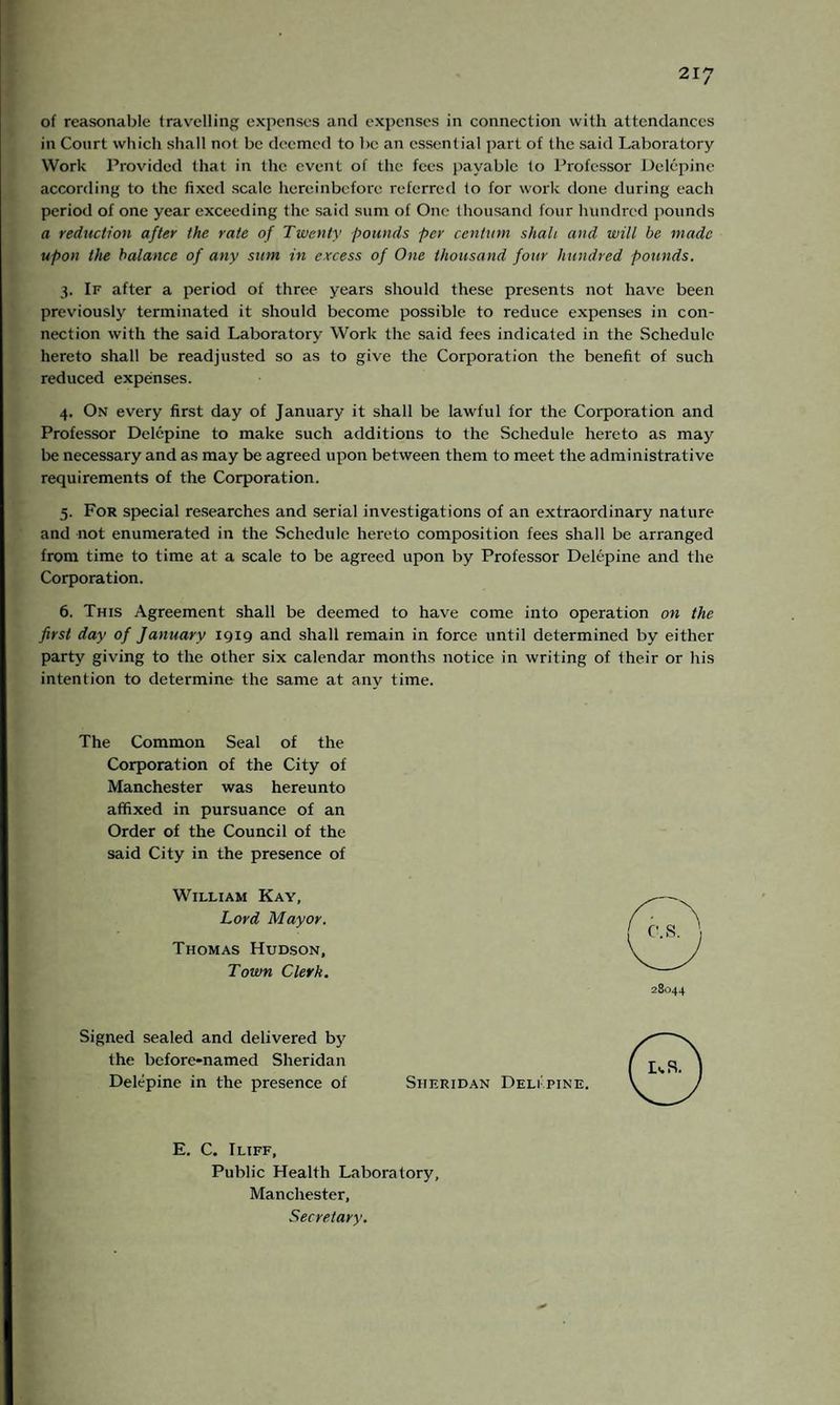 of reasonable travelling expenses and expenses in connection with attendances in Court which shall not be deemed to be an essential part of the said Laboratory Work Provided that in the event of the fees payable to Professor Delepine according to the fixed scale hereinbefore referred to for work done during each period of one year exceeding the said sum of One thousand four hundred pounds a reduction after the rate of Twenty pounds per centum shah and will be made upon the balance of any sum in excess of One thousand four hundred pounds. 3. If after a period of three years should these presents not have been previously terminated it should become possible to reduce expenses in con¬ nection with the said Laboratory Work the said fees indicated in the Schedule hereto shall be readjusted so as to give the Corporation the benefit of such reduced expenses. 4. On every first day of January it shall be lawful for the Corporation and Professor Delepine to make such additions to the Schedule hereto as may be necessary and as may be agreed upon between them to meet the administrative requirements of the Corporation. 5. For special researches and serial investigations of an extraordinary nature and not enumerated in the Schedule hereto composition fees shall be arranged from time to time at a scale to be agreed upon by Professor Delepine and the Corporation. 6. This Agreement shall be deemed to have come into operation on the first day of January 1919 and shall remain in force until determined by either party giving to the other six calendar months notice in writing of their or his intention to determine the same at any time. The Common Seal of the Corporation of the City of Manchester was hereunto affixed in pursuance of an Order of the Council of the said City in the presence of William Kay, Lord Mayor. Thomas Hudson, Town Clerk. 28044 Signed sealed and delivered by the before-named Sheridan Delepine in the presence of Sheridan Delipine. E. C. Iliff, Public Health Laboratory, Manchester, Secretary.