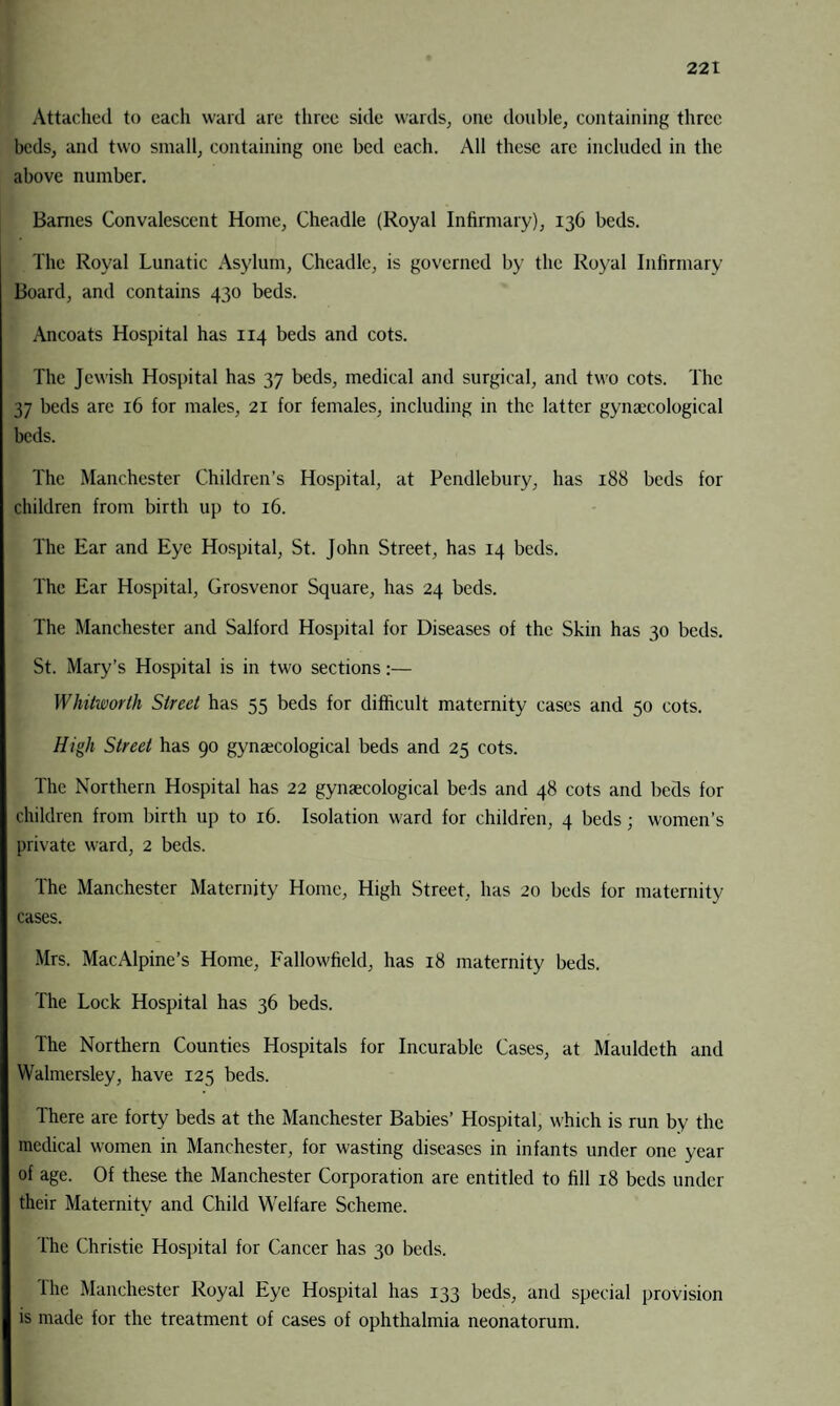 Attached to each ward are three side wards, one double, containing three beds, and two small, containing one bed each. All these arc included in the above number. Barnes Convalescent Home, Cheadle (Royal Infirmary), 136 beds. The Royal Lunatic Asylum, Cheadle, is governed by the Royal Infirmary Board, and contains 430 beds. Ancoats Hospital has 114 beds and cots. The Jewish Hospital has 37 beds, medical and surgical, and two cots. The 37 beds are 16 for males, 21 for females, including in the latter gynaecological beds. The Manchester Children’s Hospital, at Pendlebury, has 188 beds for children from birth up to 16. The Ear and Eye Hospital, St. John Street, has 14 beds. The Ear Hospital, Grosvenor Square, has 24 beds. The Manchester and Salford Hospital for Diseases of the Skin has 30 beds. St. Mary’s Hospital is in two sections:— Whitworth Street has 55 beds for difficult maternity cases and 50 cots. High Street has 90 gynaecological beds and 25 cots. The Northern Hospital has 22 gynaecological beds and 48 cots and beds for children from birth up to 16. Isolation ward for children, 4 beds; women’s private ward, 2 beds. The Manchester Maternity Home, High Street, has 20 beds for maternity cases. Mrs. MacAlpine’s Home, Fallowfield, has 18 maternity beds. The Lock Hospital has 36 beds. The Northern Counties Hospitals for Incurable Cases, at Mauldeth and Walmersley, have 125 beds. There are forty beds at the Manchester Babies’ Hospital, which is run by the medical women in Manchester, for wasting diseases in infants under one year of age. Of these the Manchester Corporation are entitled to fill 18 beds under their Maternity and Child Welfare Scheme. The Christie Hospital for Cancer has 30 beds. The Manchester Royal Eye Hospital has 133 beds, and special provision is made for the treatment of cases of ophthalmia neonatorum.