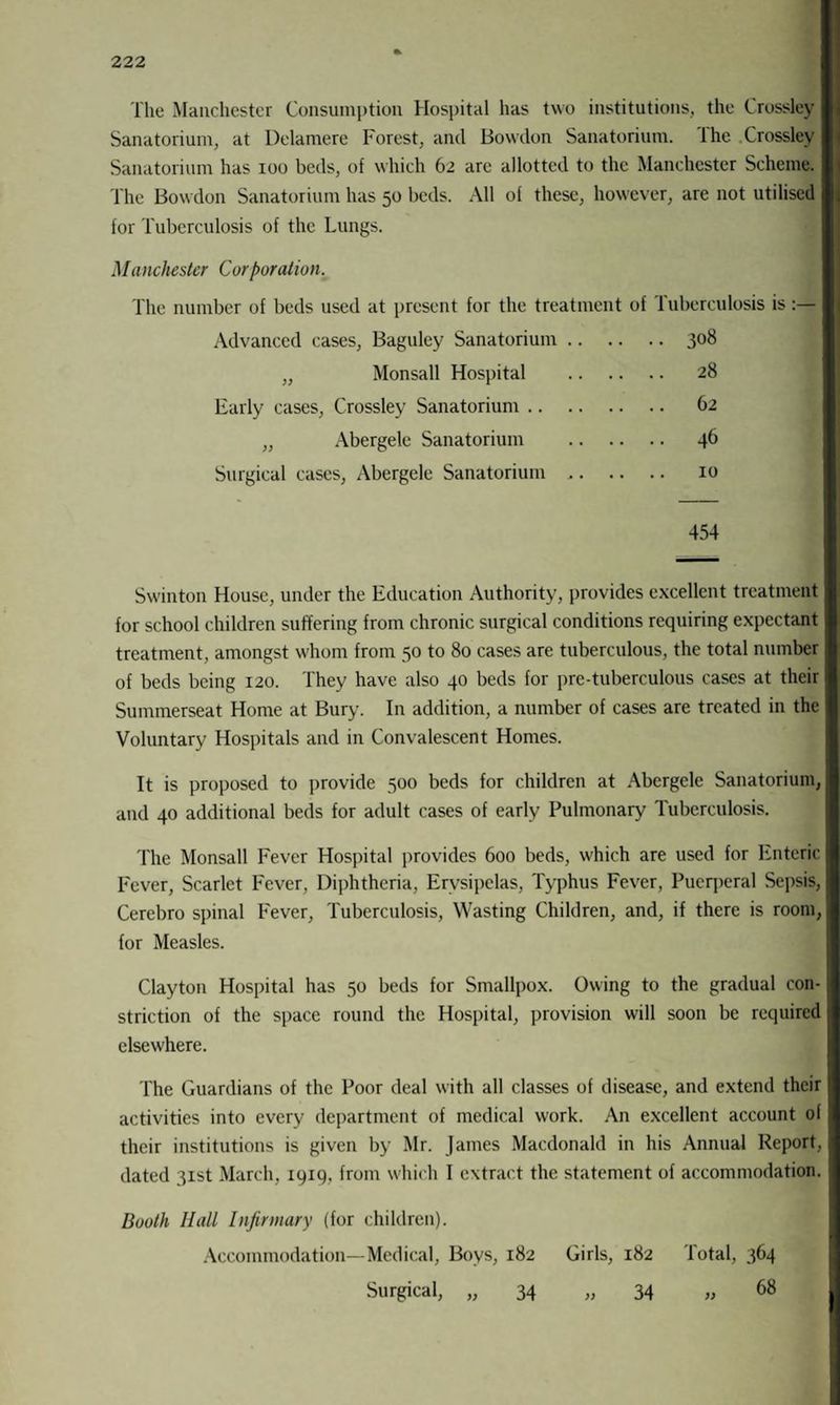 The Manchester Consumption Hospital has two institutions, the Crossley Sanatorium, at Delamere Forest, and Bowdon Sanatorium. The .Crossley Sanatorium has ioo beds, of which 62 are allotted to the Manchester Scheme. The Bowdon Sanatorium has 50 beds. All of these, however, are not utilised for Tuberculosis of the Lungs. Manchester Corporation. The number of beds used at present for the treatment of Tuberculosis is Advanced cases, Baguley Sanatorium .. . . .. 308 )) Monsall Hospital . .. 28 Early cases, Crossley Sanatorium. )) Abergele Sanatorium . .. 46 Surgical cases, Abergele Sanatorium ,. . . .. 10 454 Swinton House, under the Education Authority, provides excellent treatment for school children suffering from chronic surgical conditions requiring expectant treatment, amongst whom from 50 to 80 cases are tuberculous, the total number of beds being 120. They have also 40 beds for pre-tuberculous cases at their Summerseat Home at Bury. In addition, a number of cases are treated in the Voluntary Hospitals and in Convalescent Homes. It is proposed to provide 500 beds for children at Abergele Sanatorium, and 40 additional beds for adult cases of early Pulmonary Tuberculosis. The Monsall Fever Hospital provides 600 beds, which are used for Enteric Fever, Scarlet Fever, Diphtheria, Erysipelas, Typhus Fever, Puerperal Sepsis, Cerebro spinal Fever, Tuberculosis, Wasting Children, and, if there is room, for Measles. Clayton Hospital has 50 beds for Smallpox. Owing to the gradual con¬ striction of the space round the Hospital, provision will soon be required elsewhere. The Guardians of the Poor deal with all classes of disease, and extend their activities into every department of medical work. An excellent account of their institutions is given by Mr. James Macdonald in his Annual Report, dated 31st March, 1919, from which I extract the statement of accommodation. Booth Hall Infirmary (for children). Accommodation—Medical, Boys, 182 Girls, 182 lotal, 364 Surgical, „ 34 „ 34 „ 68