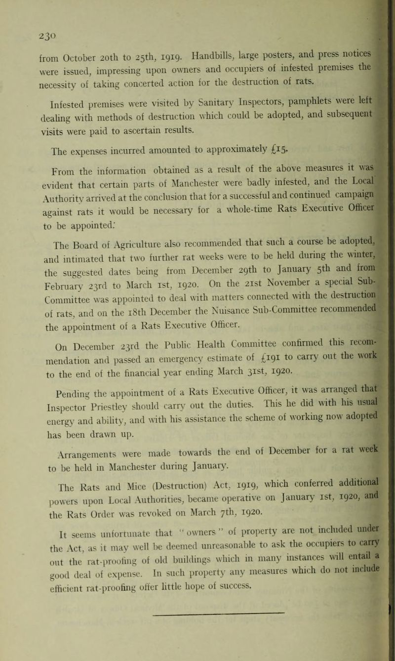 from October 20th to 25th, 1919. Handbills, large posters, and press notices were issued, impressing upon owners and occupiers of infested premises the I necessity of taking concerted action for the destruction of rats. Infested premises were visited by Sanitary Inspectors, pamphlets were left I dealing with methods of destruction which could be adopted, and subsequent visits were paid to ascertain results. The expenses incurred amounted to approximately £15* From the information obtained as a result of the above measures it was evident that certain parts of Manchester were badly infested, and the Local ,1 Authority arrived at the conclusion that for a successful and continued campaign against rats it would be necessary for a whole-time Rats Executive Officer to be appointed: The Board of Agriculture also recommended that such a course be adopted, and intimated that two further rat weeks were to be held during the winter, the suggested dates being from December 29th to January 5th and from February 23rd to March xst, 1920. On the 21st November a special Sub- Committee was appointed to deal with matters connected with the destruction! of rats, and on the 18th December the Nuisance Sub-Committee recommended the appointment of a Rats Executive Officer. On December 23rd the Public Health Committee confirmed this recom¬ mendation and passed an emergency estimate of £191 to carry out the work to the end of the financial year ending March 31st, 1920. Pending the appointment of a Rats Executive Officer, it was arranged that Inspector Priestley should carry out the duties. Ihis he did with his usual, energy and ability, and with his assistance the scheme of working now adopted has been drawn up. Arrangements were made towards the end of December for a rat week to be held in Manchester during January. The Rats and Mice (Destruction) Act, 1919, which conferred additional powers upon Local Authorities, became operative on January 1st, 1920, and the Rats Order was revoked on March 7th, 1920. It seems unfortunate that “ owners ” of property are not included under the Act, as it may well be deemed unreasonable to ask the occupiers to carry out the’ rat-proofing of old buildings which in many instances will entail a good deal of expense. In such property any measures which do not include efficient rat-proofing offer little hope of success.