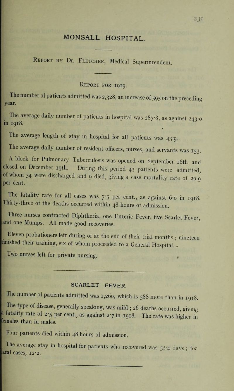MONSALL HOSPITAL. Report by Dr. Fletcher, Medical Superintendent. Report for 1919. The number of patients admitted was 2,328, an increase of 595 on the preceding year. The average daily number of patients in hospital was 287^8, as against 243m in 1918. The average length of stay in hospital for all patients was 43-9. The average daily number of resident officers, nurses, and servants was 153. A block for Pulmonary Tuberculosis was opened on September 16th and closed on December 19th. During this period 43 patients were admitted, of whom 34 were discharged and 9 died, giving a case mortality rate of 20-9 per cent. , The fatality rate for all cases was 7-5 per cent., as against 6-o in 1918. Ihirty-three of the deaths occurred within 48 hours of admission. Three nurses contracted Diphtheria, one Enteric Fever, five Scarlet Fever, and one Mumps. All made good recoveries. Eleven probationers left during or at the end of their trial months ; nineteen finished their training, six of whom proceeded to a General Hospital. - Iwo nurses left for private nursing. SCARLET FEVER. Ihe number of patients admitted was 1,260, which is 588 more than in 1918. The type of disease, generally speaking, was mild ; 26 deaths occurred, giving a fatality rate of 2-5 per cent., as against 27 in 1918. The rate was higher in females than in males. Four patients died within 48 hours of admission. Ihe average stay in hospital for patients who recovered was 52-4 days ; for atal cases, 12-2.