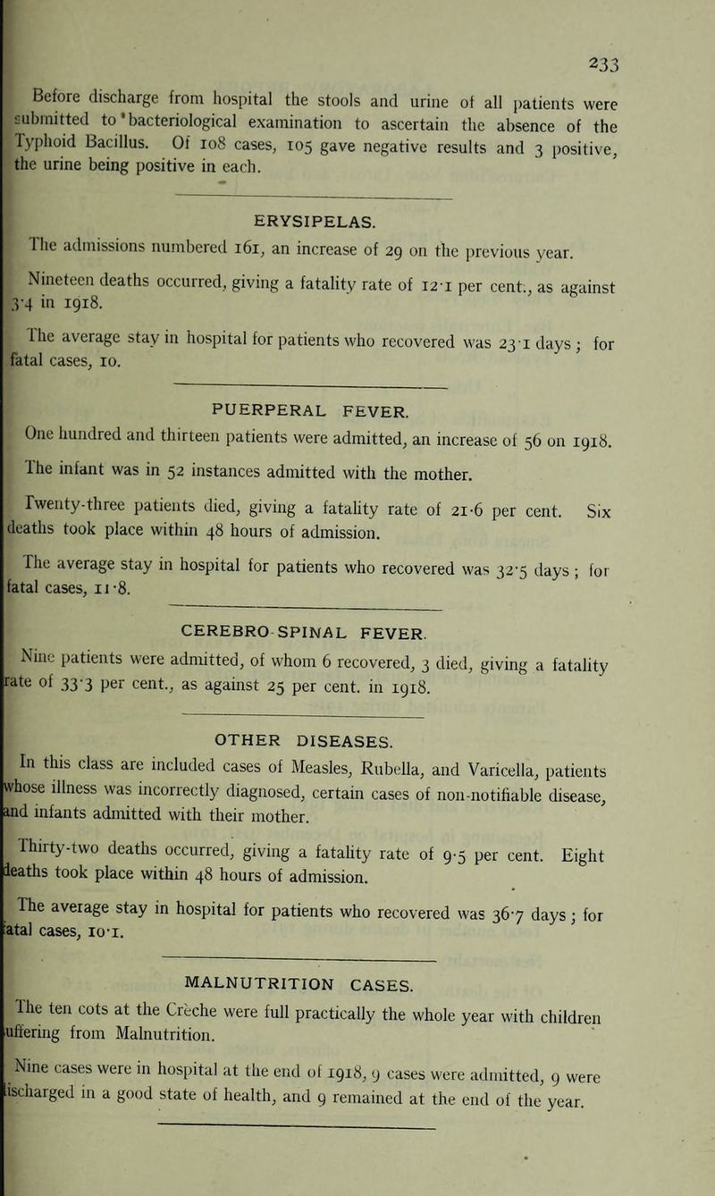 Before discharge from hospital the stools and urine of all patients were submitted to1 bacteriological examination to ascertain the absence of the Typhoid Bacillus. Of 108 cases, 105 gave negative results and 3 positive, the urine being positive in each. ERYSIPELAS. The admissions numbered 161, an increase of 29 on the previous year. Nineteen deaths occurred, giving a fatality rate of 121 per cent., as against 3-4 in 1918. lhe average stay in hospital for patients who recovered was 23'i days ; for fatal cases, 10. PUERPERAL FEVER. One hundred and thirteen patients were admitted, an increase of 56 on 1918. lhe infant was in 52 instances admitted with the mother. I Twenty-three patients died, giving a fatality rate of 21-6 per cent. Six deaths took place within 48 hours of admission. Fhe average stay in hospital for patients who recovered was 32’5 days ; for fatal cases, n*8. CEREBRO SPINAL FEVER. Nine patients were admitted, of whom 6 recovered, 3 died, giving a fatality rate of 33-3 per cent., as against 25 per cent, in 1918. OTHER DISEASES. In this class are included cases of Measles, Rubella, and Varicella, patients whose illness was incorrectly diagnosed, certain cases of non-notifiable disease, ind infants admitted with their mother. Thirty-two deaths occurred, giving a fatality rate of 9-5 per cent. Eight ieaths took place within 48 hours of admission. The average stay in hospital for patients who recovered was 36*7 days; for fatal cases, 10t. MALNUTRITION CASES. lhe ten cots at the Crbche were full practically the whole year with children uffering from Malnutrition. Nine cases were in hospital at the end of 1918, 9 cases were admitted, 9 were ischarged in a good state of health, and 9 remained at the end of the year.