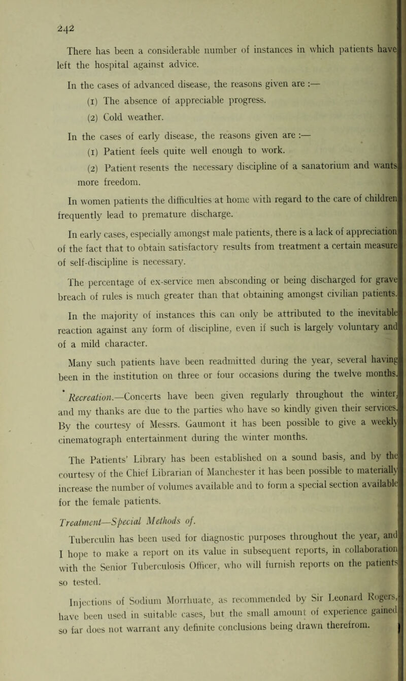 There has been a considerable number of instances in which patients have left the hospital against advice. In the cases of advanced disease, the reasons given are :— (1) The absence of appreciable progress. (2) Cold weather. In the cases of early disease, the reasons given are :— (1) Patient feels quite well enough to work. (2) Patient resents the necessary discipline of a sanatorium and wants more freedom. In women patients the difficulties at home with regard to the care of children frequently lead to premature discharge. In early cases, especially amongst male patients, there is a lack of appreciation of the fact that to obtain satisfactory results from treatment a certain measure of self-discipline is necessary. The percentage of ex-service men absconding or being discharged for grave breach of rules is much greater than that obtaining amongst civilian patients. In the majority of instances this can only be attributed to the inevitable reaction against any form of discipline, even if such is largely voluntary and of a mild character. Many such patients have been readmitted during the year, several having been in the institution on three or four occasions during the twelve months. ' Recreation.—Concerts have been given regularly throughout the winter, and my thanks are due to the parties who have so kindly given their services. By the courtesy of Messrs. Gaumont it has been possible to give a weekly cinematograph entertainment during the winter months. The Patients’ Library has been established on a sound basis, and by the courtesy of the Chief Librarian of Manchester it has been possible to materially increase the number of volumes available and to form a special section available for the female patients. Treatment—Special Methods oj. Tuberculin has been used for diagnostic purposes throughout the year, and I hope to make a report on its value in subsequent reports, in collaboration with the Senior Tuberculosis Officer, who will furnish reports on the patients so tested. Injections of Sodium Morrhuatc, as recommended by Sir Leonard Rogers, have been used in suitable cases, but the small amount of experience gained so far does not warrant any definite conclusions being drawn therefrom.