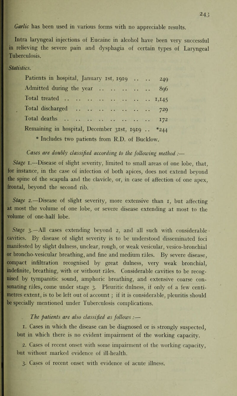 Intra laryngeal injections of Eucaine in alcohol have been very successful in relieving the severe pain and dysphagia of certain types of Laryngeal Tuberculosis. Statistics. Patients in hospital, January ist, 1919 .. .. 249 Admitted during the year. 896 Total treated.1,145 Total discharged . 729 Total deaths . 172 Remaining in hospital, December 31st, 1919 .. *244 * Includes two patients from R.D. of Bucklow. Cases are doubly classified according to the following method:— Stage 1.—Disease of slight severity, limited to small areas of one lobe, that, for instance, in the case of infection of both apices, does not extend beyond the spine of the scapula and the clavicle, or, in case of affection of one apex, frontal, beyond the second rib. Stage 2.—Disease of slight severity, more extensive than 1, but affecting at most the volume of one lobe, or severe disease extending at most to the volume of one-half lobe. Stage 3.—All cases extending beyond 2, and all such with considerable ■ cavities. By disease of slight severity is to be understood disseminated foci manifested by slight dulness, unclear, rough, or weak vesicular, vesico-bronchial or broncho-vesicular breathing, and fine and medium rales. By severe disease, compact infiltration recognised by great dulness, very weak bronchial, indefinite, breathing, with or without rales. Considerable cavities to be recog¬ nised by tympanitic sound, amphoric breathing, and extensive coarse con- sonating rales, come under stage 3. Pleuritic dulness, if only of a few centi¬ metres extent, is to be left out of account; if it is considerable, plcuritis should be specially mentioned under Tuberculosis complications. The patients are also classified as follows :— 1. Cases in which the disease can be diagnosed or is strongly suspected, but in which there is no evident impairment of the working capacity. 2. Cases of recent onset with some impairment of the working capacity, but without marked evidence of ill-health. 3. Cases of recent onset with evidence of acute illness.