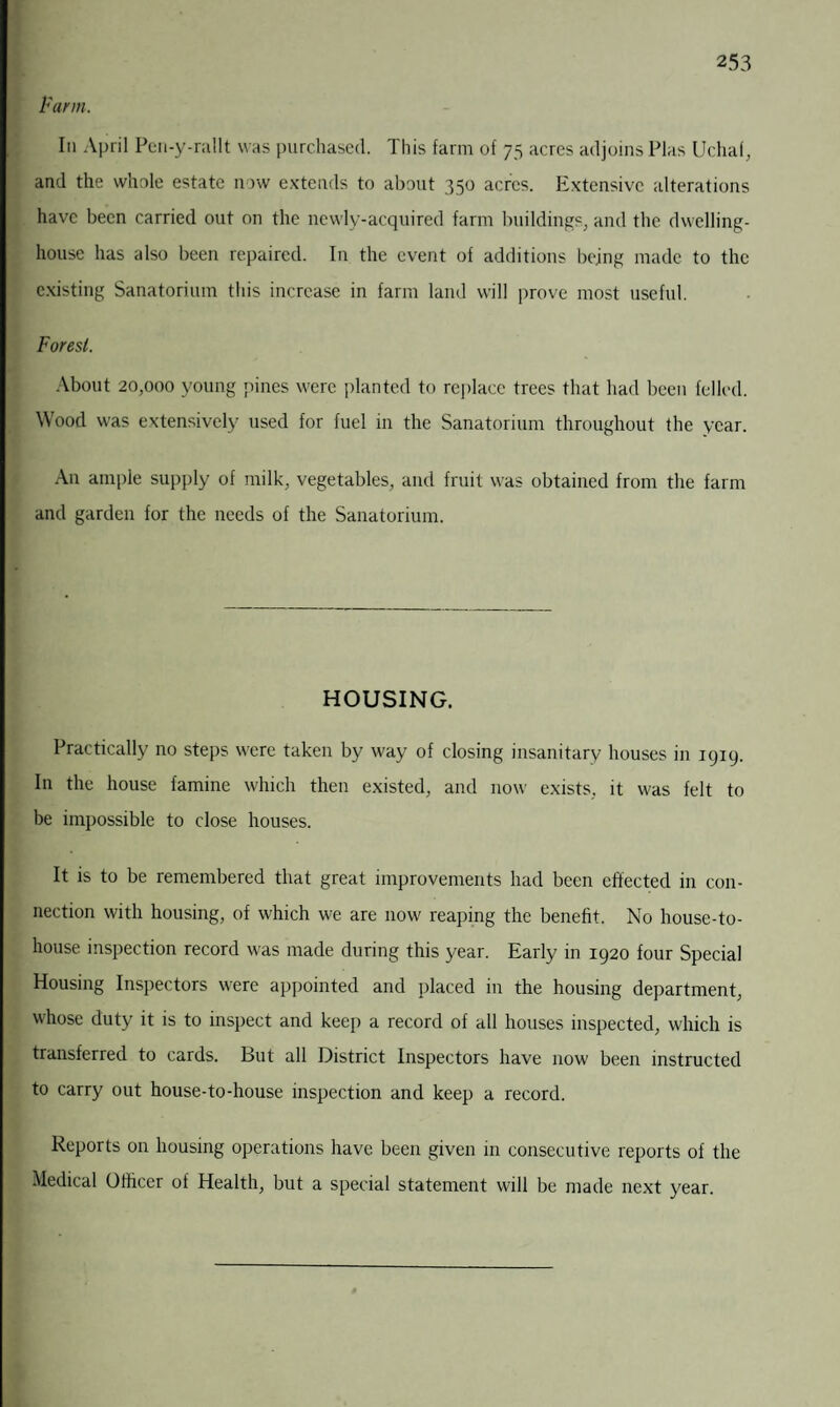 Farm. In April Pcn-y-rallt was purchased. This farm of 75 acres adjoins Plas Uchaf, and the whole estate now extends to about 350 acres. Extensive alterations have been carried out on the newly-acquired farm buildings, and the dwelling- house has also been repaired. In the event of additions being made to the existing Sanatorium this increase in farm land will prove most useful. Forest. About 20,000 young pines were planted to replace trees that had been felled. Wood was extensively used for fuel in the Sanatorium throughout the year. An ample supply of milk, vegetables, and fruit was obtained from the farm and garden for the needs of the Sanatorium. HOUSING. Practically no steps were taken by way of closing insanitary houses in 1919. In the house famine which then existed, and now exists, it was felt to be impossible to close houses. It is to be remembered that great improvements had been effected in con¬ nection with housing, of which we are now reaping the benefit. No house-to- house inspection record was made during this year. Early in 1920 four Special Housing Inspectors were appointed and placed in the housing department, whose duty it is to inspect and keep a record of all houses inspected, which is transferred to cards. But all District Inspectors have now been instructed to carry out house-to-house inspection and keep a record. Reports on housing operations have been given in consecutive reports of the Medical Officer of Health, but a special statement will be made next year.