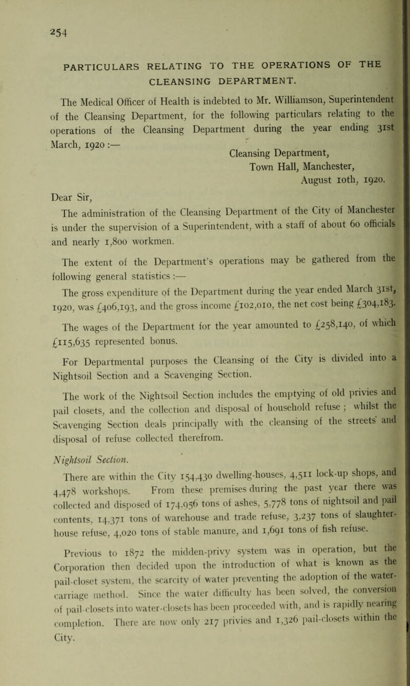 PARTICULARS RELATING TO THE OPERATIONS OF THE CLEANSING DEPARTMENT. The Medical Officer of Health is indebted to Mr. Williamson, Superintendent of the Cleansing Department, for the following particulars relating to the operations of the Cleansing Department during the year ending 3IS^ March, 1920:— Cleansing Department, Town Hall, Manchester, August 10th, 1920. Dear Sir, The administration of the Cleansing Department of the City of Manchester is under the supervision of a Superintendent, with a staff of about 60 officials and nearly 1,800 workmen. The extent of the Department’s operations may be gathered from the following general statistics :— The gross expenditure of the Department during the year ended March 3Isb 1920, was £406,193, and the gross income £102,010, the net cost being £304,183. The wages of the Department for the year amounted to £258,140, of which £115,635 represented bonus. For Departmental purposes the Cleansing of the City is divided into a Nightsoil Section and a Scavenging Section. The work of the Nightsoil Section includes the emptying of old privies and pail closets, and the collection and disposal of household refuse ; whilst the Scavenging Section deals principally with the cleansing of the streets and disposal of refuse collected therefrom. Nightsoil Section. There are within the City 154430 dwelling-houses, 4,511 lock-up shops, and 4,478 workshops. From these premises during the past year there was collected and disposed of 174.056 tons of ashes, 5,778 tons of nightsoil and pail contents, 14.371 tons of warehouse and trade refuse, 3,237 tons of slaughter¬ house refuse, 4,020 tons of stable manure, and 1,691 tons of fish refuse. Previous to 1872 the midden-privy system was in operation, but the Corporation then decided upon the introduction of what is known as the pail-closet system, the scarcity of water preventing the adoption of the water- carriage method. Since the water difficulty has been solved, the conversion of pail-closets into water-closets has been proceeded with, and is rapidly nearing completion. There are now only 217 privies and 1,326 pail-closets within the City.