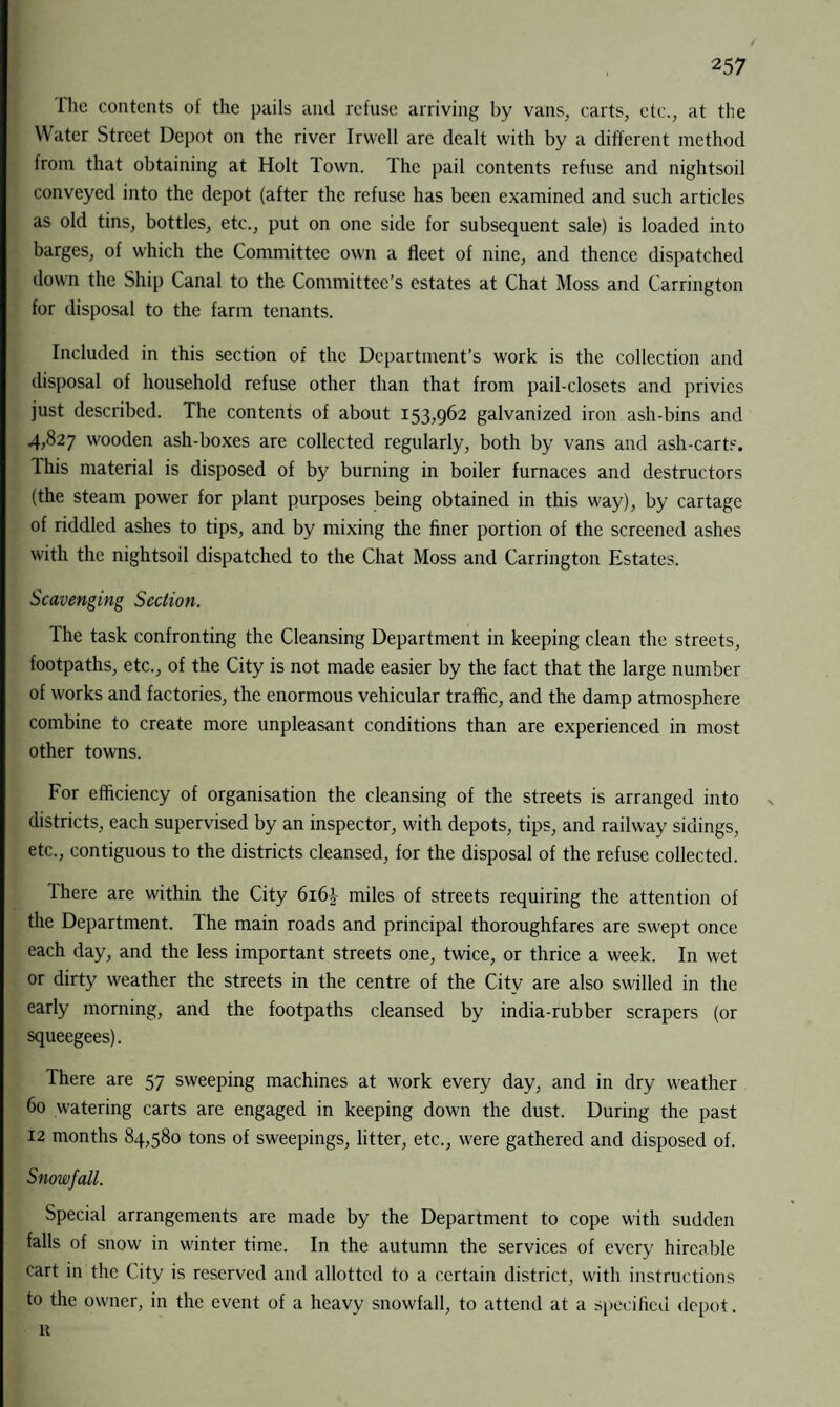 The contents of the pails and refuse arriving by vans, carts, etc., at the Water Street Depot on the river Irwell are dealt with by a different method from that obtaining at Holt Town. The pail contents refuse and nightsoil conveyed into the depot (after the refuse has been examined and such articles as old tins, bottles, etc., put on one side for subsequent sale) is loaded into barges, of which the Committee own a fleet of nine, and thence dispatched down the Ship Canal to the Committee’s estates at Chat Moss and Carrington for disposal to the farm tenants. Included in this section of the Department’s work is the collection and disposal of household refuse other than that from pail-closets and privies just described. The contents of about 153,962 galvanized iron ash-bins and 4,827 wooden ash-boxes are collected regularly, both by vans and ash-carts. This material is disposed of by burning in boiler furnaces and destructors (the steam power for plant purposes being obtained in this way), by cartage of riddled ashes to tips, and by mixing the finer portion of the screened ashes with the nightsoil dispatched to the Chat Moss and Carrington Estates. Scavenging Section. The task confronting the Cleansing Department in keeping clean the streets, footpaths, etc., of the City is not made easier by the fact that the large number of works and factories, the enormous vehicular traffic, and the damp atmosphere combine to create more unpleasant conditions than are experienced in most other towns. For efficiency of organisation the cleansing of the streets is arranged into v districts, each supervised by an inspector, with depots, tips, and railway sidings, etc., contiguous to the districts cleansed, for the disposal of the refuse collected. Ihere are within the City 616miles of streets requiring the attention of the Department. The main roads and principal thoroughfares are swept once each day, and the less important streets one, twice, or thrice a week. In wet or dirty weather the streets in the centre of the City are also swilled in the early morning, and the footpaths cleansed by india-rubber scrapers (or squeegees). There are 57 sweeping machines at work every day, and in dry weather 60 watering carts are engaged in keeping down the dust. During the past 12 months 84,580 tons of sweepings, litter, etc., were gathered and disposed of. Snowfall. Special arrangements are made by the Department to cope with sudden falls of snow in winter time. In the autumn the services of every hircable cart in the City is reserved and allotted to a certain district, with instructions to tire owner, in the event of a heavy snowfall, to attend at a specified depot. K