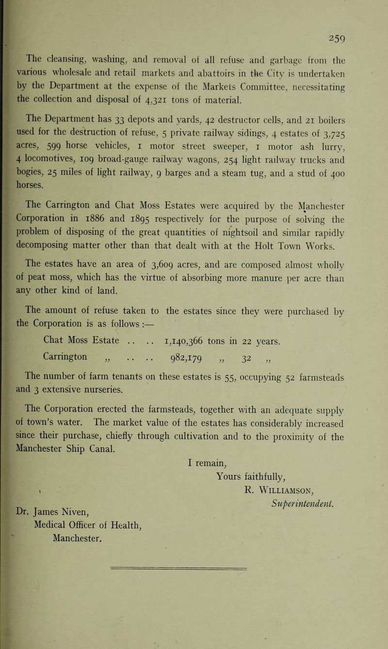 The cleansing, washing, and removal of all refuse and garbage from the various wholesale and retail markets and abattoirs in the City is undertaken by the Department at the expense of the Markets Committee, necessitating the collection and disposal of 4,321 tons of material. The Department has 33 depots and yards, 42 destructor cells, and 21 boilers used for the destruction of refuse, 5 private railway sidings, 4 estates of 3,725 acres, 599 horse vehicles, 1 motor street sweeper, 1 motor ash lurry, 4 locomotives, 109 broad-gauge railway wagons, 254 light radway trucks and bogies, 25 miles of light railway, 9 barges and a steam tug, and a stud of 400 horses. The Carrington and Chat Moss Estates were acquired by the Manchester Corporation in 1886 and 1895 respectively for the purpose of solving the problem of disposing of the great quantities of nightsoil and similar rapidly decomposing matter other than that dealt with at the Holt Town Works. The estates have an area of 3,609 acres, and are composed almost wholly of peat moss, which has the virtue of absorbing more manure per acre than any other kind of land. The amount of refuse taken to the estates since they were purchased by the Corporation is as follows:— Chat Moss Estate .. .. 1,140,366 tons in 22 years. Carrington „ .... 982,179 „ 32 „ The number of farm tenants on these estates is 55, occupying 52 farmsteads and 3 extensive nurseries. The Corporation erected the farmsteads, together with an adequate supply of town’s water. The market value of the estates has considerably increased since their purchase, chiefly through cultivation and to the proximity of the Manchester Ship Canal. I remain, Yours faithfully, » R. Williamson, Superintendent. Dr. James Niven, Medical Officer of Health, Manchester.
