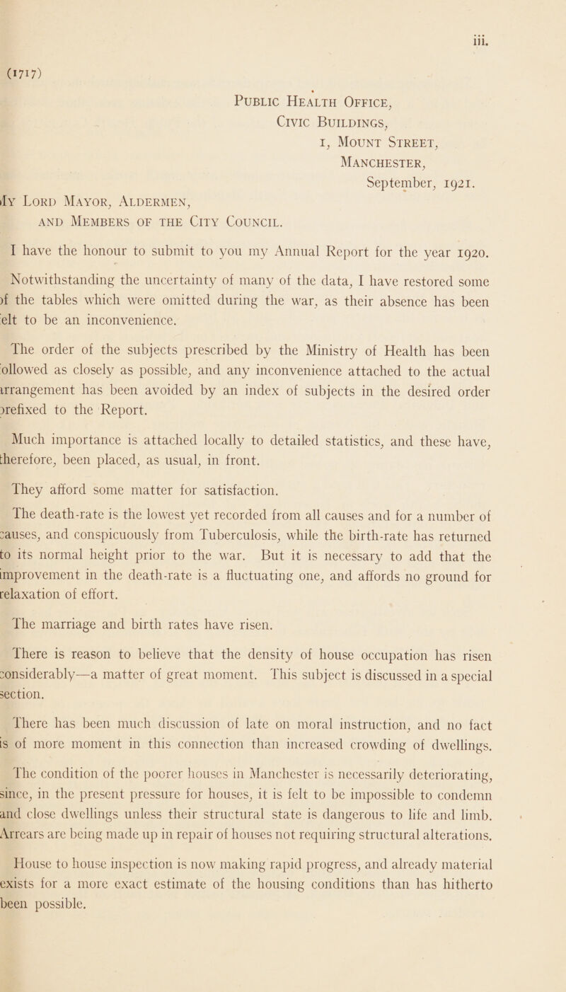 (1717) Public Health Office, Civic Buildings, 1, Mount Street, Manchester, September, 1921. Ay Lord Mayor, Aldermen, and Members of the City Council. I have the honour to submit to you my Annual Report for the year 1920. Notwithstanding the uncertainty of many of the data, I have restored some )f the tables which were omitted during the war, as their absence has been elt to be an inconvenience. The order of the subjects prescribed by the Ministry of Health has been ollowed as closely as possible, and any inconvenience attached to the actual irrangement has been avoided by an index of subjects in the desired order rrehxed to the Report. Much importance is attached locally to detailed statistics, and these have, therefore, been placed, as usual, in front. They afford some matter for satisfaction. The death-rate is the lowest yet recorded from all causes and for a number of causes, and conspicuously from Tuberculosis, while the birth-rate has returned to its normal height prior to the war. But it is necessary to add that the improvement in the death-rate is a fluctuating one, and affords no ground for relaxation of effort. The marriage and birth rates have risen. There is reason to believe that the density of house occupation has risen considerably—a matter of great moment. This subject is discussed in a special section. There has been much discussion of late on moral instruction, and no fact is of more moment in this connection than increased crowding of dwellings. The condition of the poorer houses in Manchester is necessarily deteriorating, since, in the present pressure for houses, it is felt to be impossible to condemn and close dwellings unless their structural state is dangerous to life and limb. Arrears are being made up in repair of houses not requiring structural alterations. House to house inspection is now making rapid progress, and already material exists for a more exact estimate of the housing conditions than has hitherto been possible.