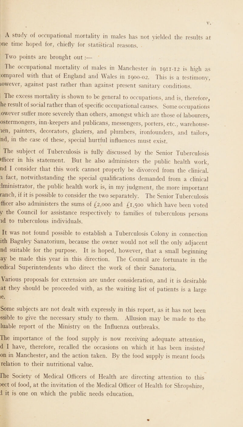 A study of occupational mortality in males has not yielded the results at me time hoped for, chiefly for statistical reasons. . Two points are brought out :— The occupational mortality of males in Manchester in 1911-12 is high as ompared with that of England and Wales in 1900-02. 1 Ins is a testimony, towever, against past rather than against present sanitary conditions. The excess mortality is shown to be general to occupations, and is, therefore, he result of social rathei than of specific occupational causes. Some occupations owever suffer more severely than others, amongst which are those of labourers, ostermongers, inn-keepers and publicans, messengers, porters, etc., warehouse- aen, painters, decorators, glaziers, and plumbers, ironfounders, and tailors, nd, in the case of these, special hurtful influences must exist. The subject of Tuberculosis is fully discussed by the Senior Tuberculosis ►fficer in his statement. But he also administers the public health work, nd I consider that this work cannot properly be divorced from the clinical. 1 fact, notwithstanding the special qualifications demanded from a clinical dministrator, the public health work is, in my judgment, the more important ranch, if it is possible to consider the two separately. The Senior Tuberculosis fficer also administers the sums of £2,000 and £1,500 which have been voted Y tlie Council for assistance respectively to families of tuberculous persons id to tuberculous individuals. It was not found possible to establish a Tuberculosis Colony in connection ith Baguley Sanatorium, because the owner would not sell the only adjacent nd suitable for the purpose. It is hoped, however, that a small beginning ay be made this year in this direction. The Council are fortunate in the edical Superintendents who direct the work of their Sanatoria. Various proposals for extension are under consideration, and it is desirable at they should be proceeded with, as the waiting list of patients is a large ie. Some subjects are not dealt with expressly in this report, as it has not been ssible to give the necessary study to them. Allusion may be made to the luable report of the Ministry on the Influenza outbreaks. The importance of the food supply is now receiving adequate attention, d I have, therefore, recalled the occasions on which it has been insisted on in Manchester, and the action taken. By the food supply is meant foods relation to their nutritional value. rhe Society of Medical Officers of Health are directing attention to this )ect of food, at the invitation of the Medical Officer of Health for Shropshire, I it is one on which the public needs education.
