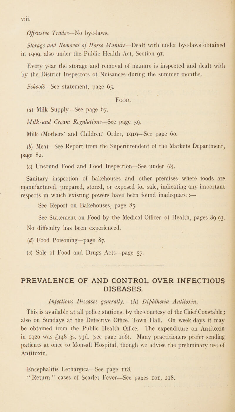 Mil. Offensive Trades—No bye-laws. Storage and Removal of Horse Manure—Dealt with under bye-laws obtained in 1909, also under the Public Health Act, Section 91. Every year the storage and removal of manure is inspected and dealt with by the District Inspectors of Nuisances during the summer months. Schools—See statement, page 65. Food. (a) Milk Supply—See page 67. Milk and Cream Regulations—See page 59. Milk (Mothers’ and Children) Order, 1919—See page 60. (.h) Meat—See Report from the Superintendent of the Markets Department, page 82. (c) Unsound Food and Food Inspection—See under (b). Sanitary inspection of bakehouses and other premises where foods are manufactured, prepared, stored, or exposed for sale, indicating any important respects in which existing powers have been found inadequate :— See Report on Bakehouses, page 85. See Statement on Food by the Medical Officer of Health, pages 89-93. No difficulty has been experienced. (d) Food Poisoning—page 87. (e) Sale of Food and Drugs Acts—page 57. PREVALENCE OF AND CONTROL OVER INFECTIOUS DISEASES. Infectious Diseases generally.—(A) Diphtheria Antitoxin. This is available at all police stations, by the courtesy of the Chief Constable; also on Sundays at the Detective Office, Town Hall. On week-days it may be obtained from the Public Health Office. The expenditure on Antitoxin in 1920 was £148 3s. 7M. (see page 106). Many practitioners prefer sending patients at once to Monsall Hospital, though we advise the preliminary use of Antitoxin. Encephalitis Lethargica—See page 118. “ Return ” cases of Scarlet Fever—See pages 101, 218.