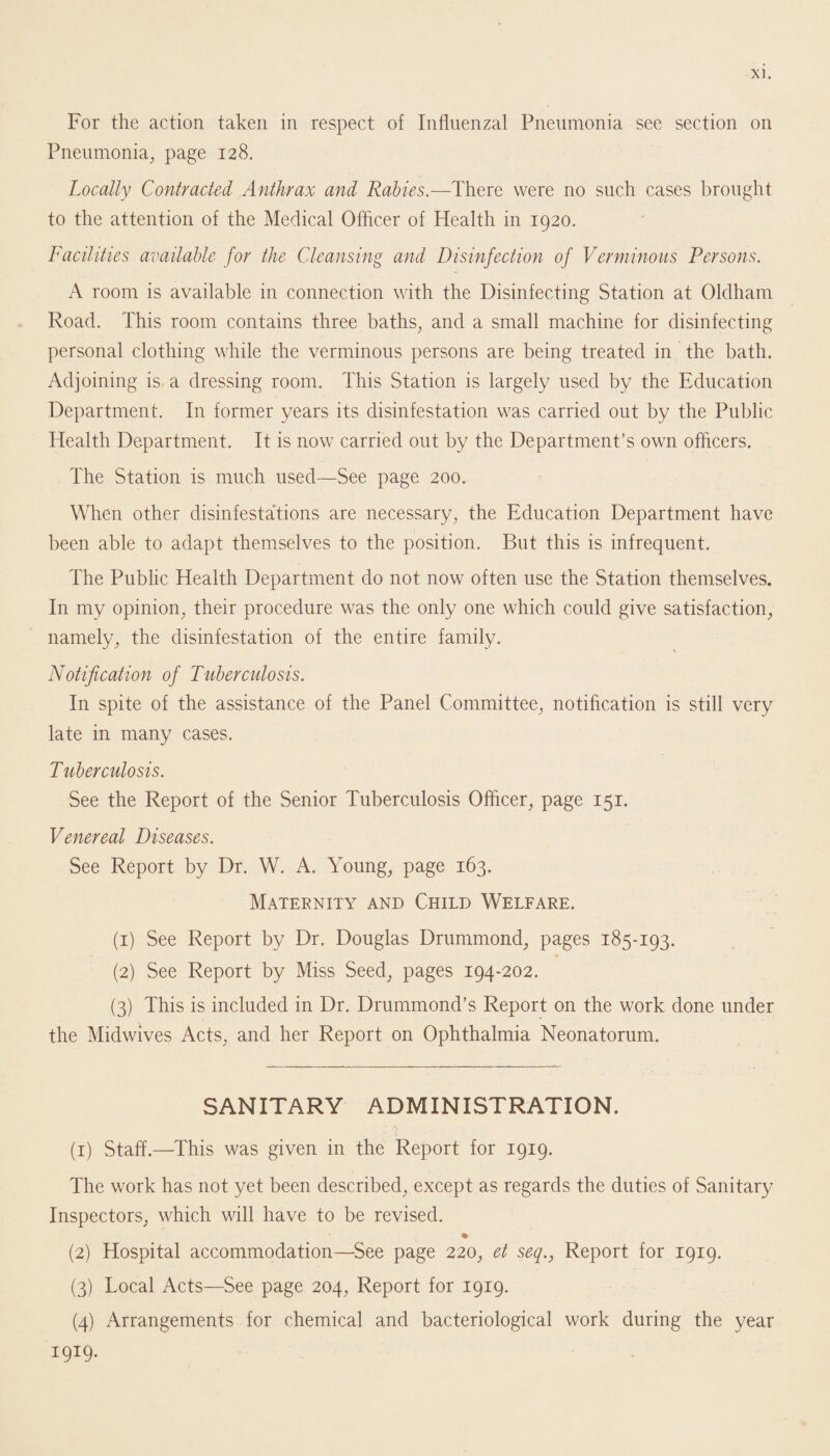 For the action taken in respect of Influenzal Pneumonia see section on Pneumonia, page 128. Locally Contracted Anthrax and Rabies.—There were no such cases brought to the attention of the Medical Officer of Health in 1920. Facilities available for the Cleansing and Disinfection of Verminous Persons. A room is available in connection with the Disinfecting Station at Oldham Road. This room contains three baths, and a small machine for disinfecting personal clothing while the verminous persons are being treated in the bath. Adjoining is a dressing room. This Station is largely used by the Education Department. In former years its disinfestation was carried out by the Public Health Department. It is now carried out by the Department’s own officers. The Station is much used—See page 200. When other disinfestations are necessary, the Education Department have been able to adapt themselves to the position. But this is infrequent. The Public Health Department do not now often use the Station themselves. In my opinion, their procedure was the only one which could give satisfaction, namely, the disinfestation of the entire family. Notification of Tuberculosis. In spite of the assistance of the Panel Committee, notification is still very late in many cases. Tuberculosis. See the Report of the Senior Tuberculosis Officer, page 151. Venereal Diseases. See Report by Dr. W. A. Young, page 163. Maternity and Child Welfare. (1) See Report by Dr. Douglas Drummond, pages 185-193. (2) See Report by Miss Seed, pages 194-202. (3) This is included in Dr. Drummond’s Report on the work done under the Midwives Acts, and her Report on Ophthalmia Neonatorum. SANITARY ADMINISTRATION. (1) Staff.—This was given in the Report for 1919. The work has not yet been described, except as regards the duties of Sanitary Inspectors, which will have to be revised. % (2) Hospital accommodation—See page 220, et seq., Report for 1919. (3) Local Acts—See page 204, Report for 1919. (4) Arrangements for chemical and bacteriological work during the year 1919.