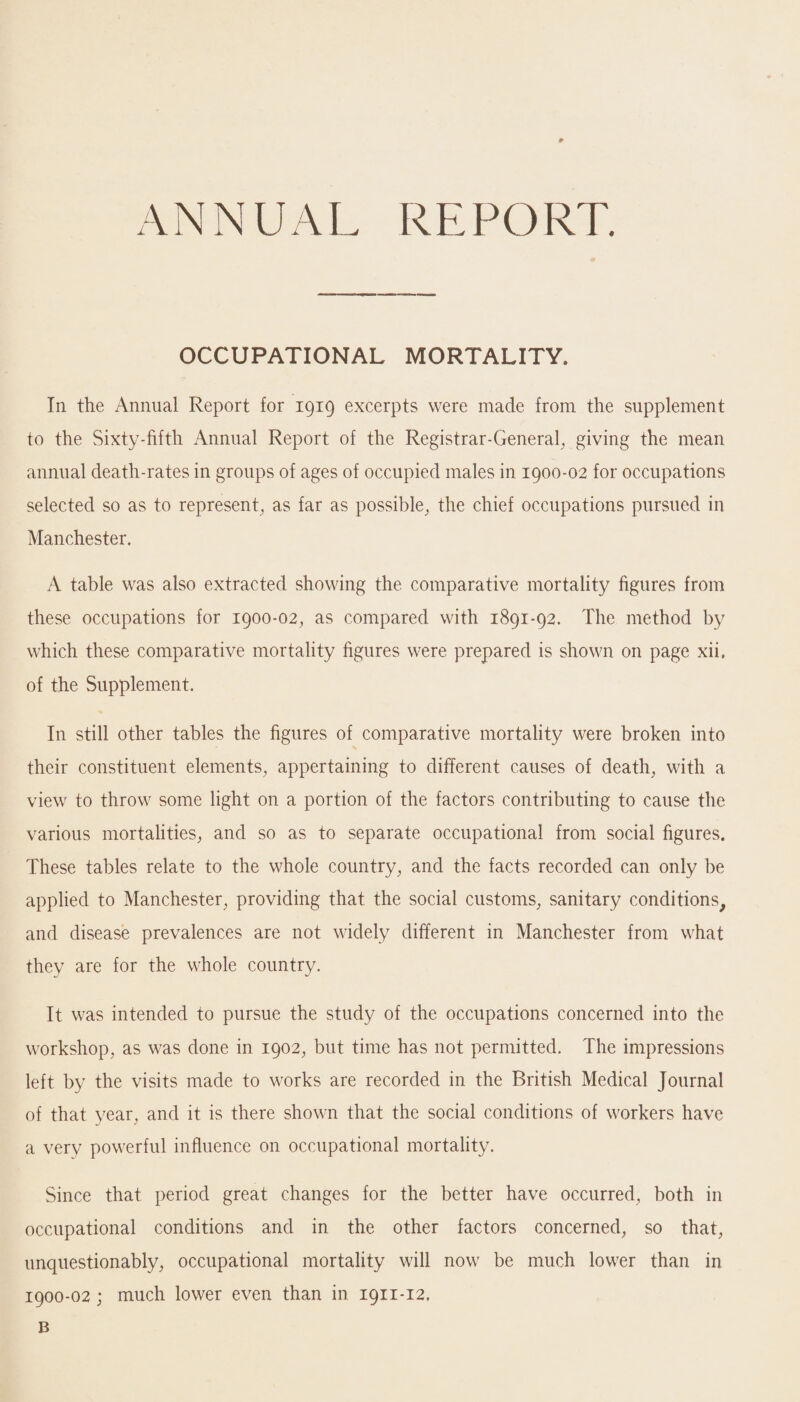 ANNUM. REPORT. OCCUPATIONAL MORTALITY. In the Annual Report for 1919 excerpts were made from the supplement to the Sixty-fifth Annual Report of the Registrar-General, giving the mean annual death-rates in groups of ages of occupied males in 1900-02 for occupations selected so as to represent, as far as possible, the chief occupations pursued in Manchester. A table was also extracted showing the comparative mortality figures from these occupations for 1900-02, as compared with 1891-92. The method by which these comparative mortality figures were prepared is shown on page xii, of the Supplement. In still other tables the figures of comparative mortality were broken into their constituent elements, appertaining to different causes of death, with a view to throw some light on a portion of the factors contributing to cause the various mortalities, and so as to separate occupational from social figures. These tables relate to the whole country, and the facts recorded can only be applied to Manchester, providing that the social customs, sanitary conditions, and disease prevalences are not widely different in Manchester from what they are for the whole country. It was intended to pursue the study of the occupations concerned into the workshop, as was done in 1902, but time has not permitted. The impressions left by the visits made to works are recorded in the British Medical Journal of that year, and it is there shown that the social conditions of workers have a very powerful influence on occupational mortality. Since that period great changes for the better have occurred, both in occupational conditions and in the other factors concerned, so that, unquestionably, occupational mortality will now be much lower than in 1900-02 ; much lower even than in 1911-12. B