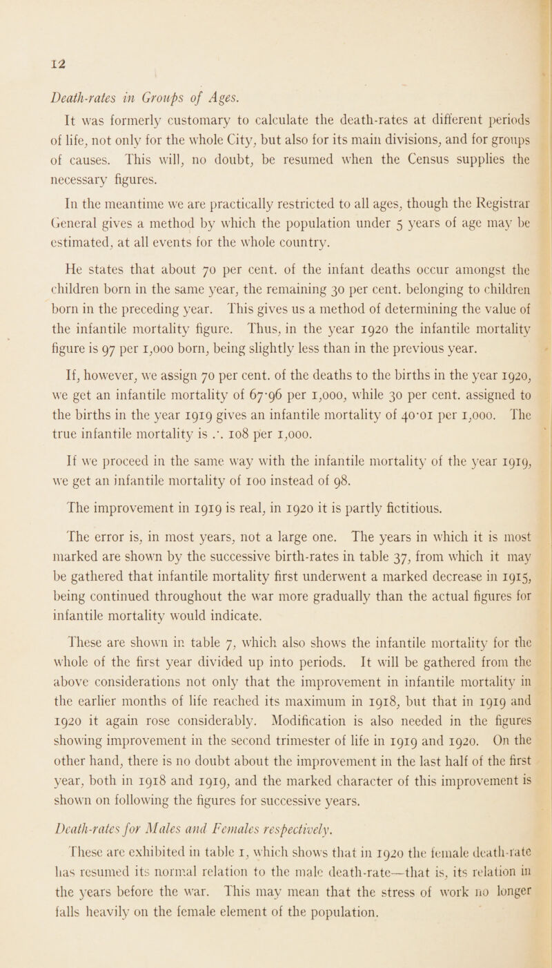 Death-rates in Groups of Ages. It was formerly customary to calculate the death-rates at different periods of life, not only for the whole City, but also for its main divisions, and for groups of causes. This will, no doubt, be resumed when the Census supplies the necessary figures. In the meantime we are practically restricted to all ages, though the Registrar General gives a method by which the population under 5 years of age may be estimated, at all events for the whole country. He states that about 70 per cent, of the infant deaths occur amongst the children born in the same year, the remaining 30 per cent, belonging to children born in the preceding year. This gives us a method of determining the value of the infantile mortality figure. Thus, in the year 1920 the infantile mortality figure is 97 per 1,000 born, being slightly less than in the previous year. If, however, we assign 70 per cent, of the deaths to the births in the year 1920, we get an infantile mortality of 67-96 per 1,000, while 30 per cent, assigned to the births in the year 1919 gives an infantile mortality of 40-01 per 1,000. The true infantile mortality is .*. 108 per 1,000. If we proceed in the same way with the infantile mortality of the year 1919, we get an infantile mortality of 100 instead of 98. The improvement in 1919 is real, in 1920 it is partly fictitious. The error is, in most years, not a large one. The years in which it is most marked are shown by the successive birth-rates in table 37, from which it may be gathered that infantile mortality first underwent a marked decrease in 1915, being continued throughout the war more gradually than the actual figures for infantile mortality would indicate. These are shown in table 7, which also shows the infantile mortality for the whole of the first year divided up into periods. It will be gathered from the above considerations not only that the improvement in infantile mortality in the earlier months of life reached its maximum in 1918, but that in 1919 and 1920 it again rose considerably. Modification is also needed in the figures showing improvement in the second trimester of life in 1919 and 1920. On the other hand, there is no doubt about the improvement in the last half of the first year, both in 1918 and 1919, and the marked character of this improvement is shown on following the figures for successive years. Death-rates for Males and Females respectively. These are exhibited in table 1, which shows that in 1920 the female death-rate has resumed its normal relation to the male death-rate—that is, its relation in the years before the war. This may mean that the stress of work no longer falls heavily on the female element of the population.