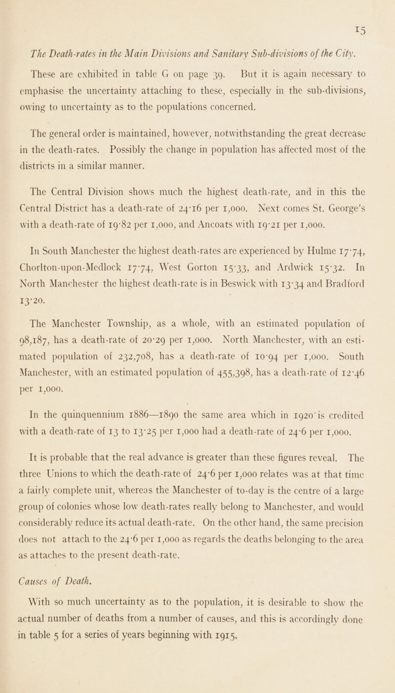 The Death-rates in the Main Divisions and Sanitary Sub-divisions of the City. These are exhibited in table G on page 39. But it is again necessary to emphasise the uncertainty attaching to these, especially in the sub-divisions, owing to uncertainty as to the populations concerned. The general order is maintained, however, notwithstanding the great decrease in the death-rates. Possibly the change in population has affected most of the districts in a similar manner. The Central Division shows much the highest death-rate, and in this the Central District has a death-rate of 24*16 per 1,000. Next comes St. George’s with a death-rate of 19*82 per 1,000, and Ancoats with 19*21 per 1,000. I11 South Manchester the highest death-rates are experienced by Hulme 17*74, Chorlton-upon-Medlock 17*74, West Gorton 15*33, and Ardwick 15*32. In North Manchester the highest death-rate is in Beswick with 13*34 anc^ Bradford 13*20. The Manchester Township, as a whole, with an estimated population of 98,187, has a death-rate of 20*29 Per B000- North Manchester, with an esti¬ mated population of 232,708, has a death-rate of 10*94 Per B000* South Manchester, with an estimated population of 455,398, has a death-rate of 12*46 per 1,000. In the quinquennium 1886—1890 the same area which in 1920‘is credited with a death-rate of 13 to 13*25 per 1,000 had a death-rate of 24*6 per 1,000. It is probable that the real advance is greater than these figures reveal. The three Unions to which the death-rate of 24*6 per 1,000 relates was at that time a fairly complete unit, whereas the Manchester of to-day is the centre of a large group of colonies whose low death-rates really belong to Manchester, and would considerably reduce its actual death-rate. On the other hand, the same precision does not attach to the 24*6 per 1,000 as regards the deaths belonging to the area as attaches to the present death-rate. Causes of Death. With so much uncertainty as to the population, it is desirable to show the actual number of deaths from a number of causes, and this is accordingly done
