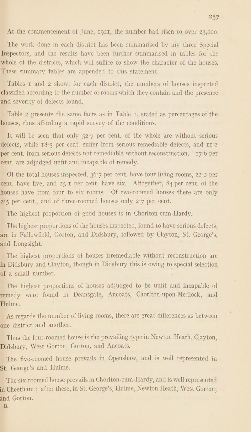 At the commencement of June, 1921, the number had risen to over 23;ooo. The work done in each district has been summarised by my three Special Inspectors, and the results have been further summarised in tables for the whole of the districts, which will suffice to show the character of the houses. These summary tables are appended to this statement. Tables 1 and 2 show, for each district, the numbers of houses inspected classified according to the number of rooms which they contain and the presence and severity of defects found. Table 2 presents the same facts as in Table 1, stated as percentages of the houses, thus affording a rapid survey of the conditions. It will be seen that only 527 per cent, of the whole are without serious defects, while 18*5 per cent, suffer from serious remediable defects, and n-2 per cent, from serious defects not remediable without reconstruction. 17*6 per cent, are adjudged unfit and incapable of remedy. Of the total houses inspected, 367 per cent, have four living rooms, 22-2 per cent, have five, and 25*1 per cent, have six. Altogether, 84 per cent, of the houses have from four to six rooms. Of two-roomed houses there are only 2*5 per cent., and of three-roomed bouses only 27 per cent. The highest proportion of good houses is in Chorlton-cum-Hardy. The highest proportions of the houses inspected, found to have serious defects, are in Fallowfield, Gorton, and Didsbury, followed by Clayton, St. George’s, and Longsight. The highest proportions of houses irremediable without reconstruction are in Didsbury and Clayton, though in Didsbury this is owing to special selection of a small number. The highest proportions of houses adjudged to be unfit and incapable of remedy were found in Deansgate, Ancoats, Chorlton-upon-Medlock, and Hulme. As regards the number of living rooms, there are great differences as between one district and another. Thus the four-roomed house is the prevailing type in Newton Heath, Clayton, Didsbury, West Gorton, Gorton, and Ancoats. The five-roomed house prevails in Openshaw, and is well represented in St. George’s and Hulme. The six-roomed house prevails in Chorlton-cum-Hardy, and is well represented in Cheetham ; after these, in St. George’s, Hulme, Newton Heath, West Gorton, and Gorton. R