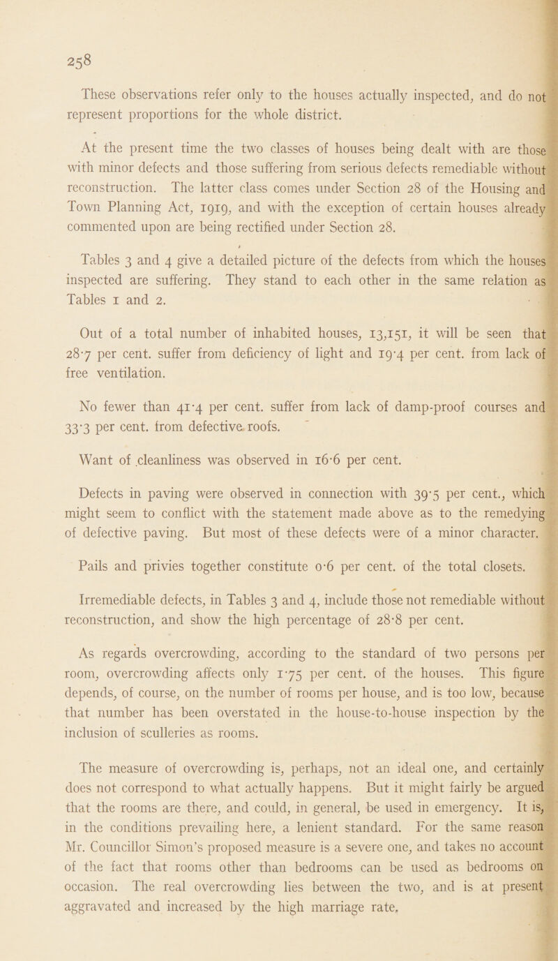 These observations refer only to the houses actually inspected, and do not represent proportions for the whole district. At the present time the two classes of houses being dealt with are those with minor defects and those suffering from serious defects remediable without reconstruction. The latter class comes under Section 28 of the Housing and Town Planning Act, 1919, and with the exception of certain houses already commented upon are being rectified under Section 28. * Tables 3 and 4 give a detailed picture of the defects from which the houses inspected are suffering. They stand to each other in the same relation as Tables 1 and 2. Out of a total number of inhabited houses, 13,151; it will be seen that 287 per cent, suffer from deficiency of light and 19-4 per cent, from lack of free ventilation. No fewer than 41*4 per cent, suffer from lack of damp-proof courses and 33*3 per cent. from, defective roofs. Want of cleanliness was observed in 16-6 per cent. Defects in paving were observed in connection with 39*5 per cent., which might seem to conflict with the statement made above as to the remedying of defective paving. But most of these defects were of a minor character. Pails and privies together constitute o#6 per cent, of the total closets. Irremediable defects, in Tables 3 and 4, include those not remediable without reconstruction, and show the high percentage of 28-8 per cent. As regards overcrowding, according to the standard of two persons per room, overcrowding affects only 175 per cent, of the houses. This figure depends, of course, on the number of rooms per house, and is too low, because that number has been overstated in the house-to-house inspection by the inclusion of sculleries as rooms. The measure of overcrowding is, perhaps, not an ideal one, and certainly does not correspond to what actually happens. But it might fairly be argued that the rooms are there, and could, in general, be used in emergency. It is, in the conditions prevailing here, a lenient standard. For the same reason Mr. Councillor Simon’s proposed measure is a severe one, and takes no account of the fact that rooms other than bedrooms can be used as bedrooms on occasion. The real overcrowding lies between the two, and is at present aggravated and increased by the high marriage rate.