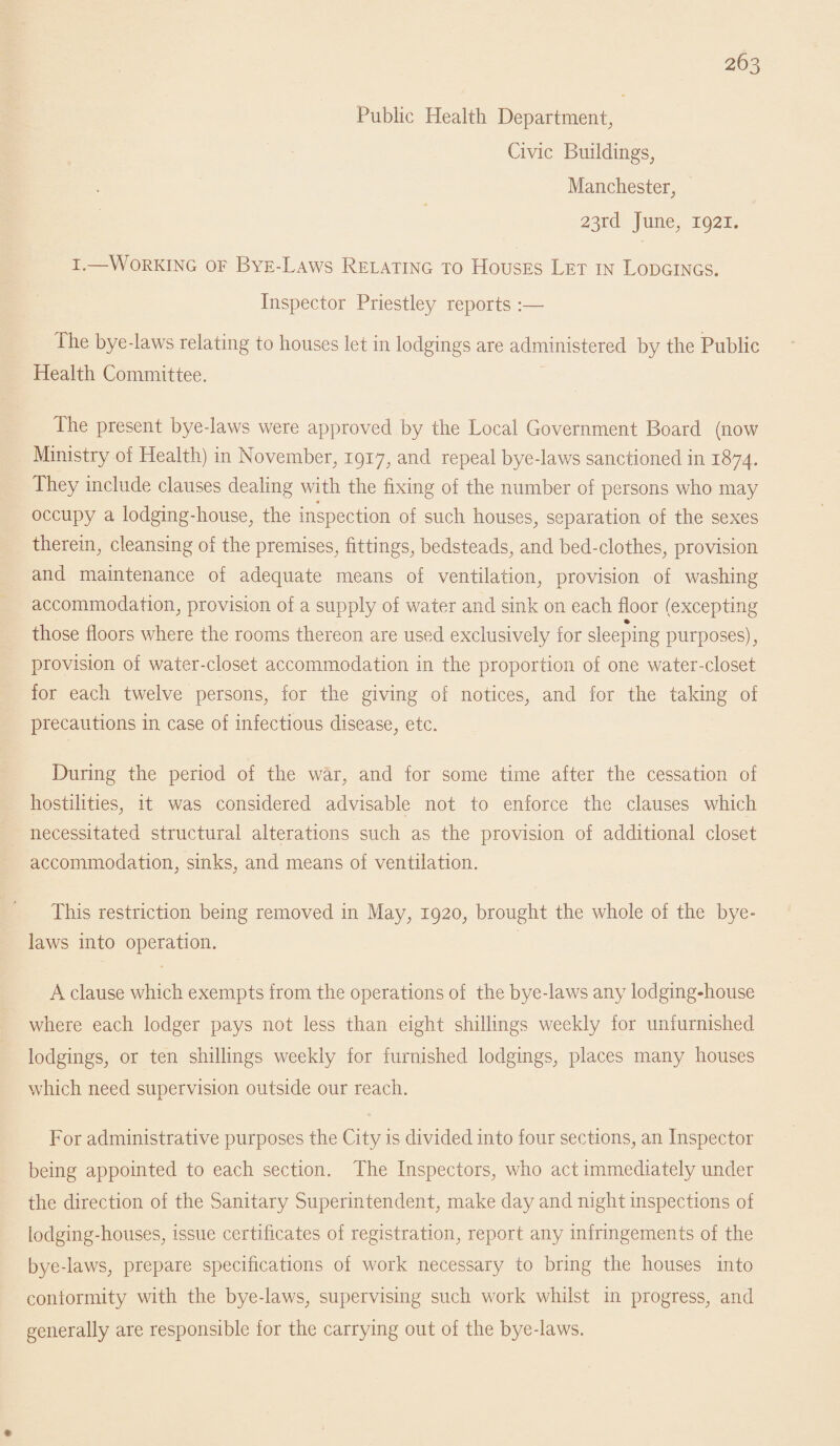 Public Health Department, Civic Buildings, Manchester, 23rd June, 1921. 1-—Working of Bye-Laws Relating to Houses Let in Lodgings. Inspector Priestley reports :— The bye-laws relating to houses let in lodgings are administered by the Public Health Committee. The present bye-laws were approved by the Local Government Board (now Ministry of Health) in November, 1917, and repeal bye-laws sanctioned in 1874. They include clauses dealing with the fixing of the number of persons who may occupy a lodging-house, the inspection of such houses, separation of the sexes therein, cleansing of the premises, fittings, bedsteads, and bed-clothes, provision and maintenance of adequate means of ventilation, provision of washing accommodation, provision of a supply of water and sink on each floor (excepting those floors where the rooms thereon are used exclusively for sleeping purposes), provision of water-closet accommodation in the proportion of one water-closet for each twelve persons, for the giving of notices, and for the taking of precautions in case of infectious disease, etc. During the period of the war, and for some time after the cessation of hostilities, it was considered advisable not to enforce the clauses which necessitated structural alterations such as the provision of additional closet accommodation, sinks, and means of ventilation. This restriction being removed in May, 1920, brought the whole of the bye¬ laws into operation. A clause which exempts from the operations of the bye-laws any lodging-house where each lodger pays not less than eight shillings weekly for unfurnished lodgings, or ten shillings weekly for furnished lodgings, places many houses which need suDervision outside our reach. X. For administrative purposes the City is divided into four sections, an Inspector being appointed to each section. The Inspectors, who act immediately under the direction of the Sanitary Superintendent, make day and night inspections of lodging-houses, issue certificates of registration, report any infringements of the bye-laws, prepare specifications of work necessary to bring the houses into conformity with the bye-laws, supervising such work whilst in progress, and generally are responsible for the carrying out of the bye-laws.