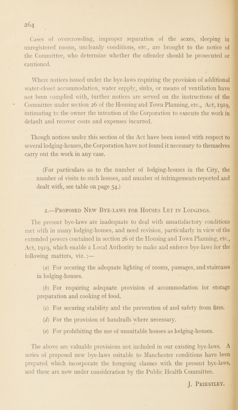 Cases of overcrowding, improper separation of the sexes, sleeping in unregistered rooms, uncleanly conditions, etc., are brought to the notice of the Committee, who determine whether the offender should be prosecuted or cautioned. Where notices issued under the byedaws requiring the provision of additional water-closet accommodation, water supply, sinks, or means of ventilation have not been complied with, further notices are served on the instructions of the Committee under section 26 of the Housing and Town Planning, etc., Act, 1919, intimating to the owner the intention of the Corporation to execute the work in default and recover costs and expenses incurred. Though notices under this section of the Act have been issued with respect to several lodging-houses, the Corporation have not found it necessary to themselves carry out the work in any case. (For particulars as to the number of lodging-houses in the City, the number of visits to such houses, and number of infringements reported and dealt with, see table on page 54.) 2.—Proposed New Bye-laws for Houses Let in Lodgings. The present bye-laws are inadequate to deal with unsatisfactory conditions met with in many lodging-houses, and need revision, particularly in view of the extended powers contained in section 26 of the Housing and Town Planning, etc., Act, 1919, which enable a Local Authority to make and enforce bye-laws for the following matters, viz. ;— {a) For securing the adequate lighting of rooms, passages, and staircases in lodging-houses. (b) For requiring adequate provision of accommodation for storage preparation and cooking of food. (c) For securing stability and the prevention of and safety from fires. (d) For the provision of handrails where necessary. (e) For prohibiting the use of unsuitable houses as lodging-houses. The above are valuable provisions not included 111 our existing bye-laws. A series of proposed new bye-laws suitable to Manchester conditions have been prepared which incorporate the foregoing clauses with the present bye-laws, and these are now under consideration by the Public Health Committee. j. Priestley.