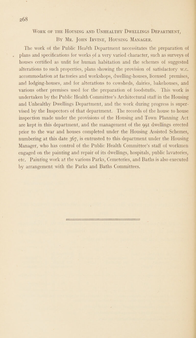 Work of the Housing and Unhealthy Dwellings Department, By Mr. John Irvine, Housing Manager. The work of the Public Health Department necessitates the preparation of „ plans and specifications for works of a very varied character, such as surveys of houses certified as unfit for human habitation and the schemes of suggested alterations to such properties, plans showing the provision of satisfactory w.c. accommodation at factories and workshops, dwelling-houses, licensed premises, and lodging-houses, and for alterations to cowsheds, dairies, bakehouses, and various other premises used for the preparation of foodstuffs. This work is undertaken by the Public Health Committee’s Architectural staff in the Housing and Unhealthy Dwellings Department, and the work during progress is super¬ vised by the Inspectors of that department. The records of the house to house inspection made under the provisions of the Housing and Town Planning Act are kept in this department, and the management of the 991 dwellings erected prior to the war and houses completed under the Housing Assisted Schemes, numbering at this date 367, is entrusted to this department under the Housing Manager, who has control of the Public Health Committee’s staff of workmen engaged on the painting and repair of its dwellings, hospitals, public lavatories, etc. Painting work at the various Parks, Cemeteries, and Baths is also executed by arrangement with the Parks and Baths Committees.